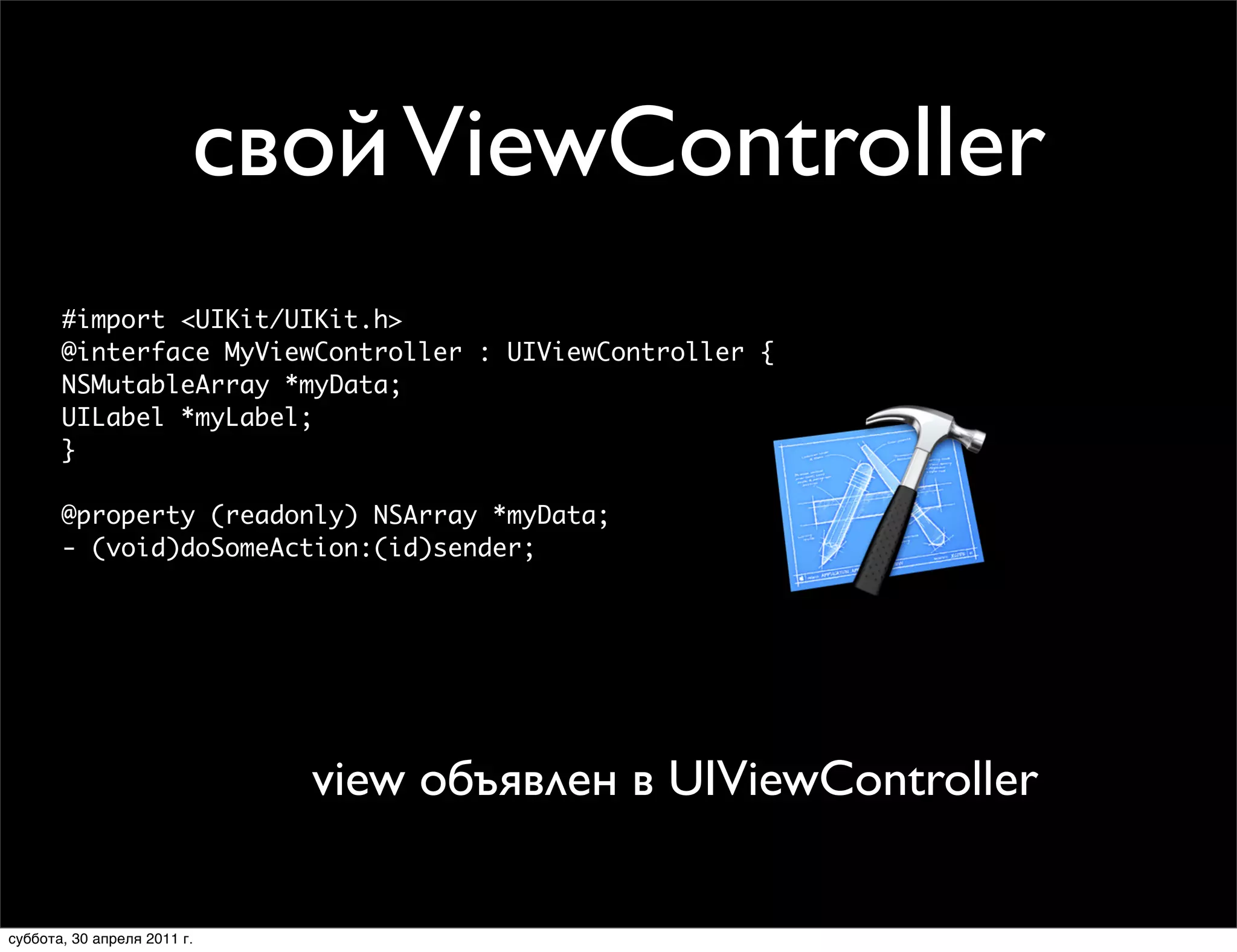 свой ViewController
       #import <UIKit/UIKit.h>
       @interface MyViewController : UIViewController {
                             Creating Your View in Code
       NSMutableArray *myData;
       UILabel *myLabel;
                      • Override -loadView
       }                 ■       Never call this directly
                      • Create your views
       @property (readonly) NSArray *myData;
       - (void)doSomeAction:(id)sender;
                      • Set the view property
                             • Create view controller with -init

                              // Subclass of UIViewController
                              - (void)loadView
                              {
                                MyView *myView = [[MyView alloc] initWithFrame:frame];
                               view объявлен в UIViewController
                                self.view = myView; // The view controller now owns the view
                                [myView release];
                              }



суббота, 30 апреля 2011 г.
 