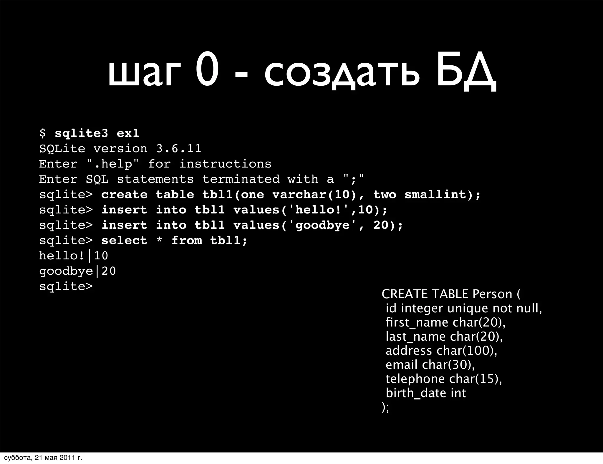 шаг 0 - создать БД
          $ sqlite3 ex1
          SQLite version 3.6.11
          Enter ".help" for instructions
          Enter SQL statements terminated with a ";"
          sqlite> create table tbl1(one varchar(10), two smallint);
          sqlite> insert into tbl1 values('hello!',10);
          sqlite> insert into tbl1 values('goodbye', 20);
          sqlite> select * from tbl1;
          hello!|10
          goodbye|20
          sqlite>
                                                      CREATE TABLE Person (
                                                       id integer unique not null,
                                                       ﬁrst_name char(20),
                                                       last_name char(20),
                                                       address char(100),
                                                       email char(30),
                                                       telephone char(15),
                                                       birth_date int
                                                      );


суббота, 21 мая 2011 г.
 