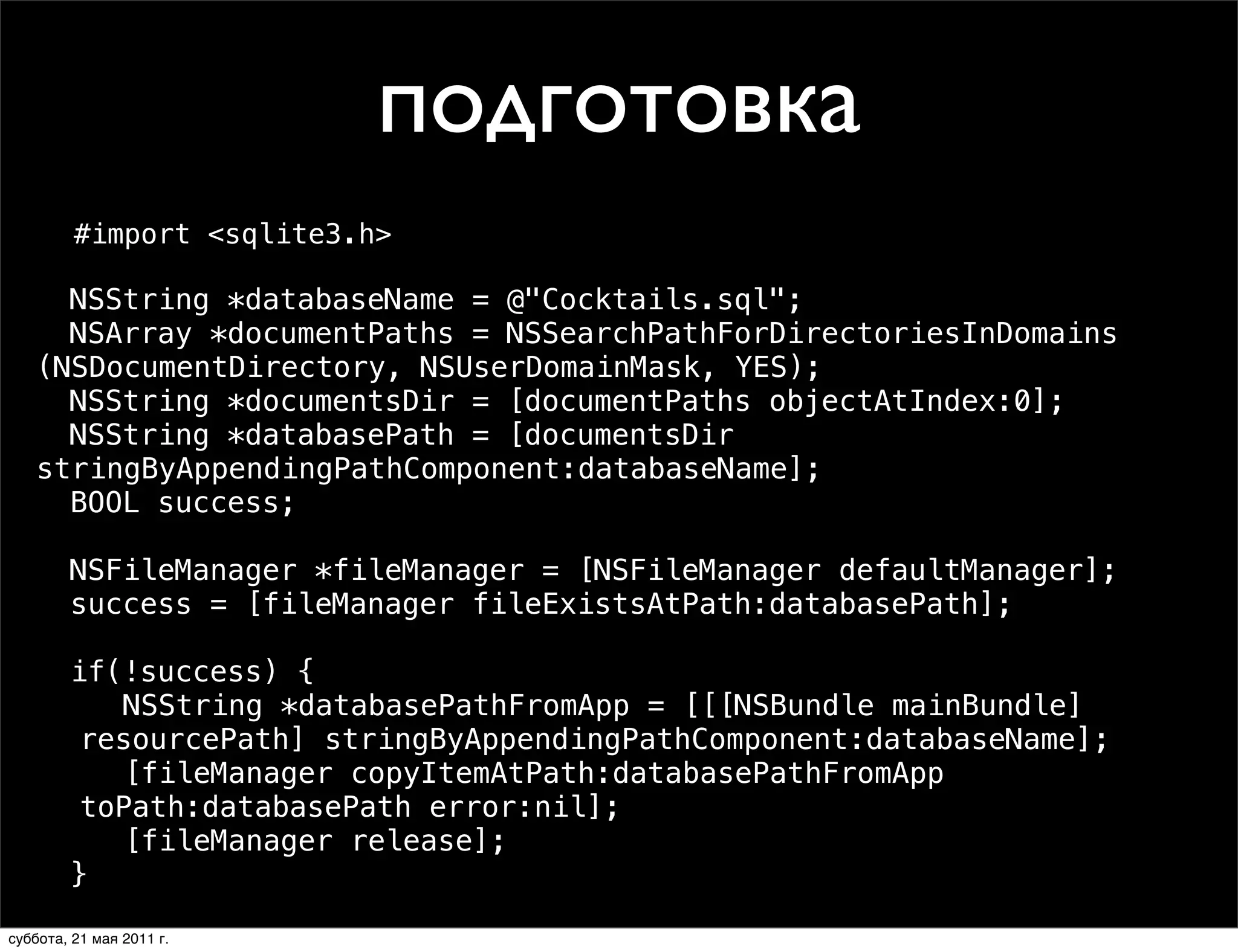 подготовка
         #import <sqlite3.h>

   ! NSString *databaseName = @"Cocktails.sql";
   ! NSArray *documentPaths = NSSearchPathForDirectoriesInDomains
   (NSDocumentDirectory, NSUserDomainMask, YES);
   ! NSString *documentsDir = [documentPaths objectAtIndex:0];
   ! NSString *databasePath = [documentsDir
   stringByAppendingPathComponent:databaseName];
   ! BOOL success;

   ! NSFileManager *fileManager = [NSFileManager defaultManager];
   ! success = [fileManager fileExistsAtPath:databasePath];

   ! if(!success) {
      ! NSString *databasePathFromApp = [[[NSBundle mainBundle]
      resourcePath] stringByAppendingPathComponent:databaseName];
      ! [fileManager copyItemAtPath:databasePathFromApp
      toPath:databasePath error:nil];
      ! [fileManager release];
   ! }
   !
суббота, 21 мая 2011 г.
 