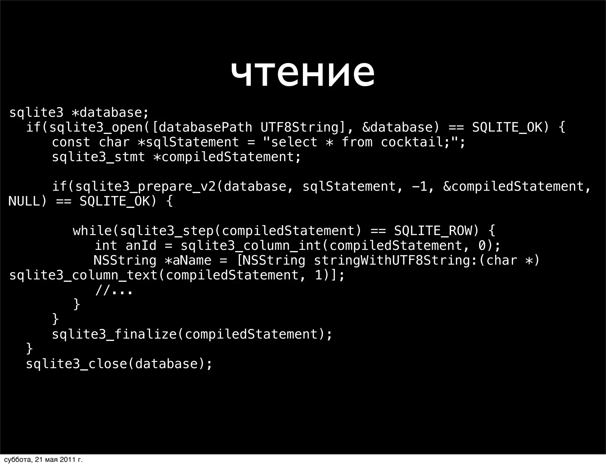 чтение
 sqlite3 *database;
 ! if(sqlite3_open([databasePath UTF8String], &database) == SQLITE_OK) {
 ! ! const char *sqlStatement = "select * from cocktail;";
 ! ! sqlite3_stmt *compiledStatement;

 ! ! if(sqlite3_prepare_v2(database, sqlStatement, -1, &compiledStatement,
 NULL) == SQLITE_OK) {

 ! ! ! while(sqlite3_step(compiledStatement) == SQLITE_ROW) {
 ! ! ! ! int anId = sqlite3_column_int(compiledStatement, 0);
 ! ! ! ! NSString *aName = [NSString stringWithUTF8String:(char *)
 sqlite3_column_text(compiledStatement, 1)];
            //...
 ! ! ! }
 ! ! }
 ! ! sqlite3_finalize(compiledStatement);
 ! }
 ! sqlite3_close(database);




суббота, 21 мая 2011 г.
 