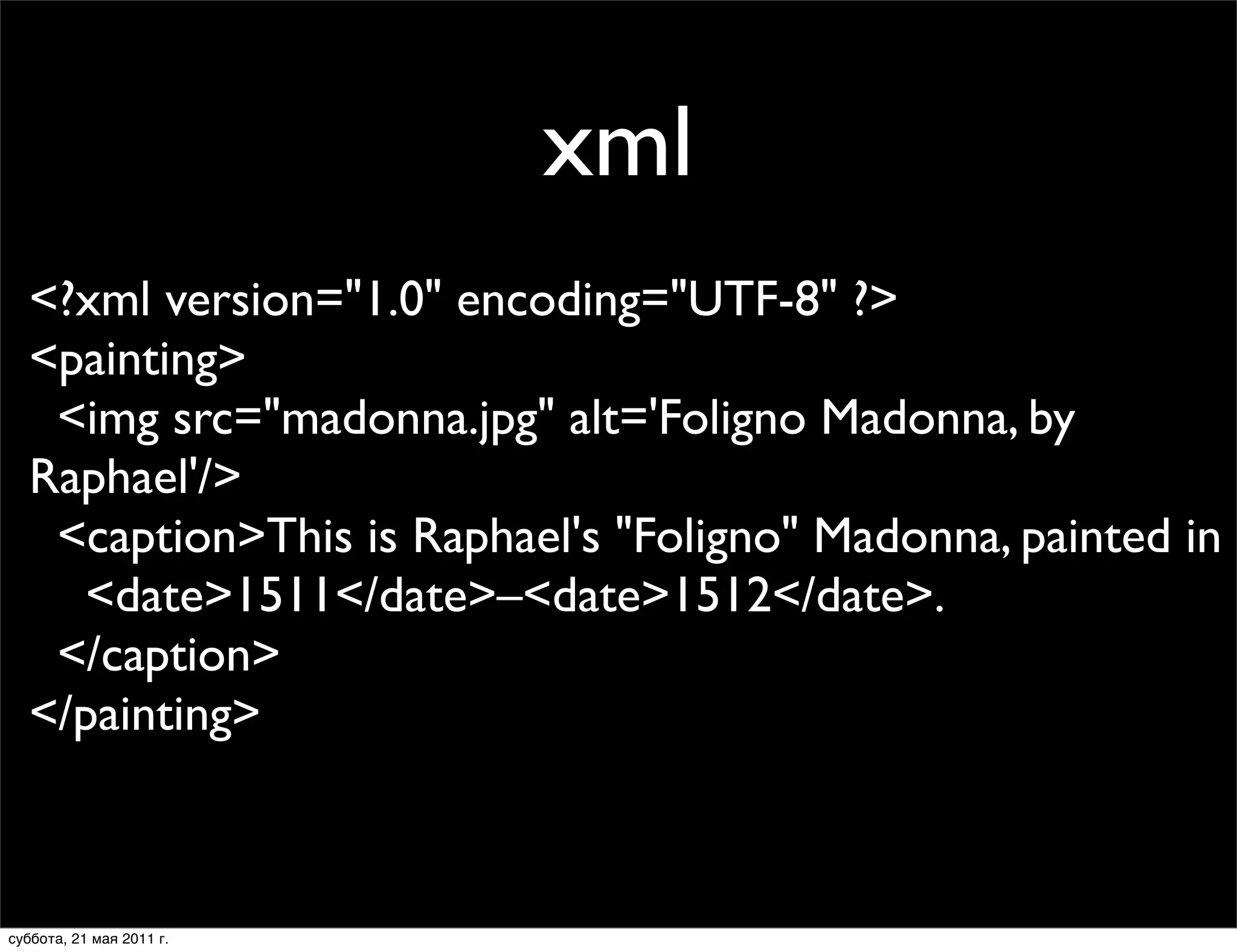 xml
  <?xml version="1.0" encoding="UTF-8" ?>
  <painting>
   <img src="madonna.jpg" alt='Foligno Madonna, by
  Raphael'/>
   <caption>This is Raphael's "Foligno" Madonna, painted in
    <date>1511</date>–<date>1512</date>.
   </caption>
  </painting>



суббота, 21 мая 2011 г.
 