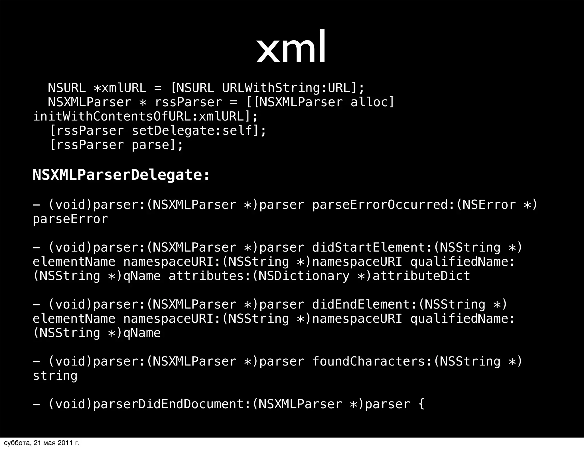 xml
        ! NSURL *xmlURL = [NSURL URLWithString:URL];
        ! NSXMLParser * rssParser = [[NSXMLParser alloc]
        initWithContentsOfURL:xmlURL];
        ! [rssParser setDelegate:self];
        ! [rssParser parse];

        NSXMLParserDelegate:
        - (void)parser:(NSXMLParser *)parser parseErrorOccurred:(NSError *)
        parseError

        - (void)parser:(NSXMLParser *)parser didStartElement:(NSString *)
        elementName namespaceURI:(NSString *)namespaceURI qualifiedName:
        (NSString *)qName attributes:(NSDictionary *)attributeDict

        - (void)parser:(NSXMLParser *)parser didEndElement:(NSString *)
        elementName namespaceURI:(NSString *)namespaceURI qualifiedName:
        (NSString *)qName

        - (void)parser:(NSXMLParser *)parser foundCharacters:(NSString *)
        string

        - (void)parserDidEndDocument:(NSXMLParser *)parser {

суббота, 21 мая 2011 г.
 