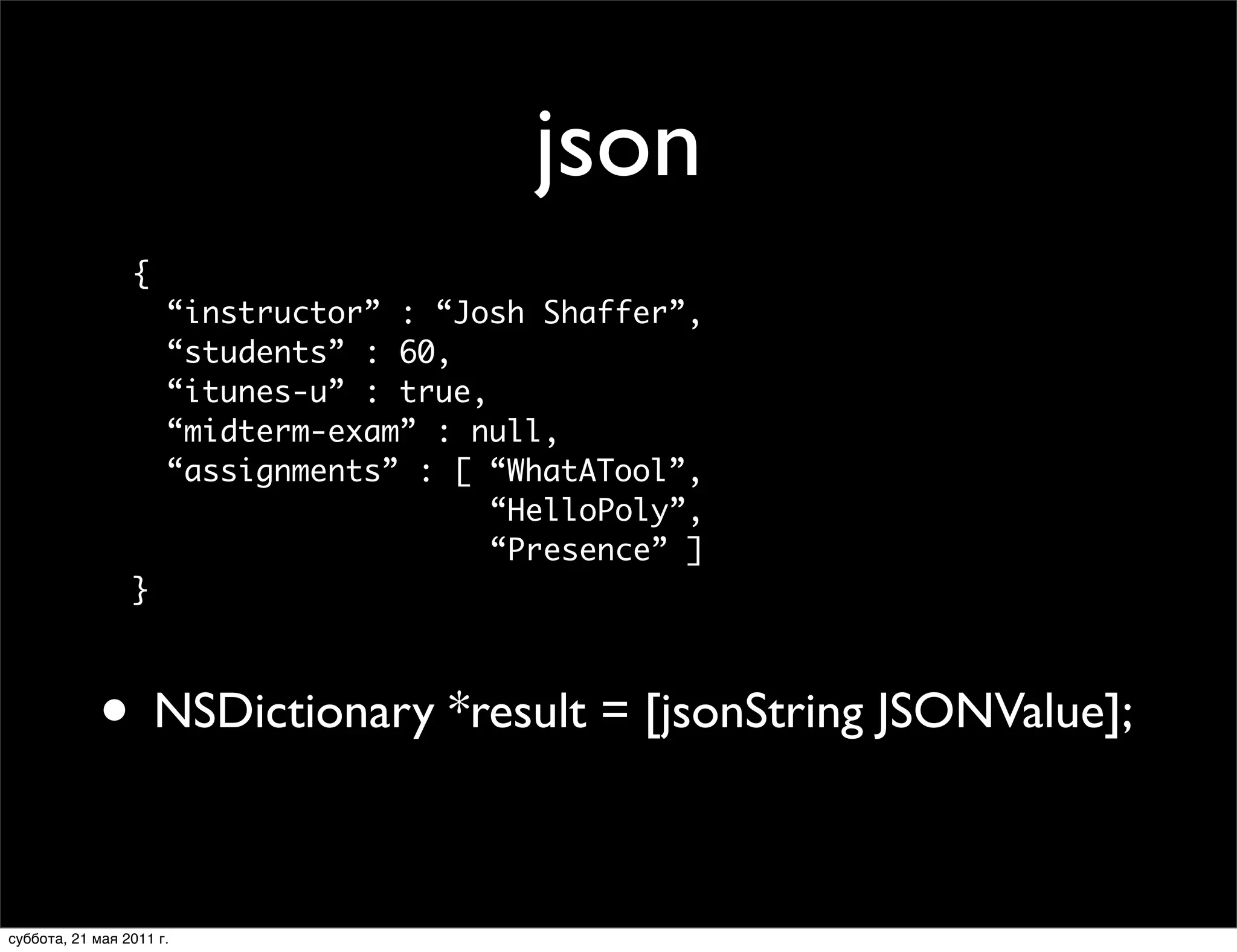What does a JSON object look like?
                                            json
                  {
                       “instructor” : “Josh Shaffer”,
                       “students” : 60,
                       “itunes-u” : true,
                       “midterm-exam” : null,
                       “assignments” : [ “WhatATool”,
                                          “HelloPoly”,
                                          “Presence” ]
                  }



             • NSDictionary *result = [jsonString JSONValue];
y, February 2, 2010                                      41



 суббота, 21 мая 2011 г.
 