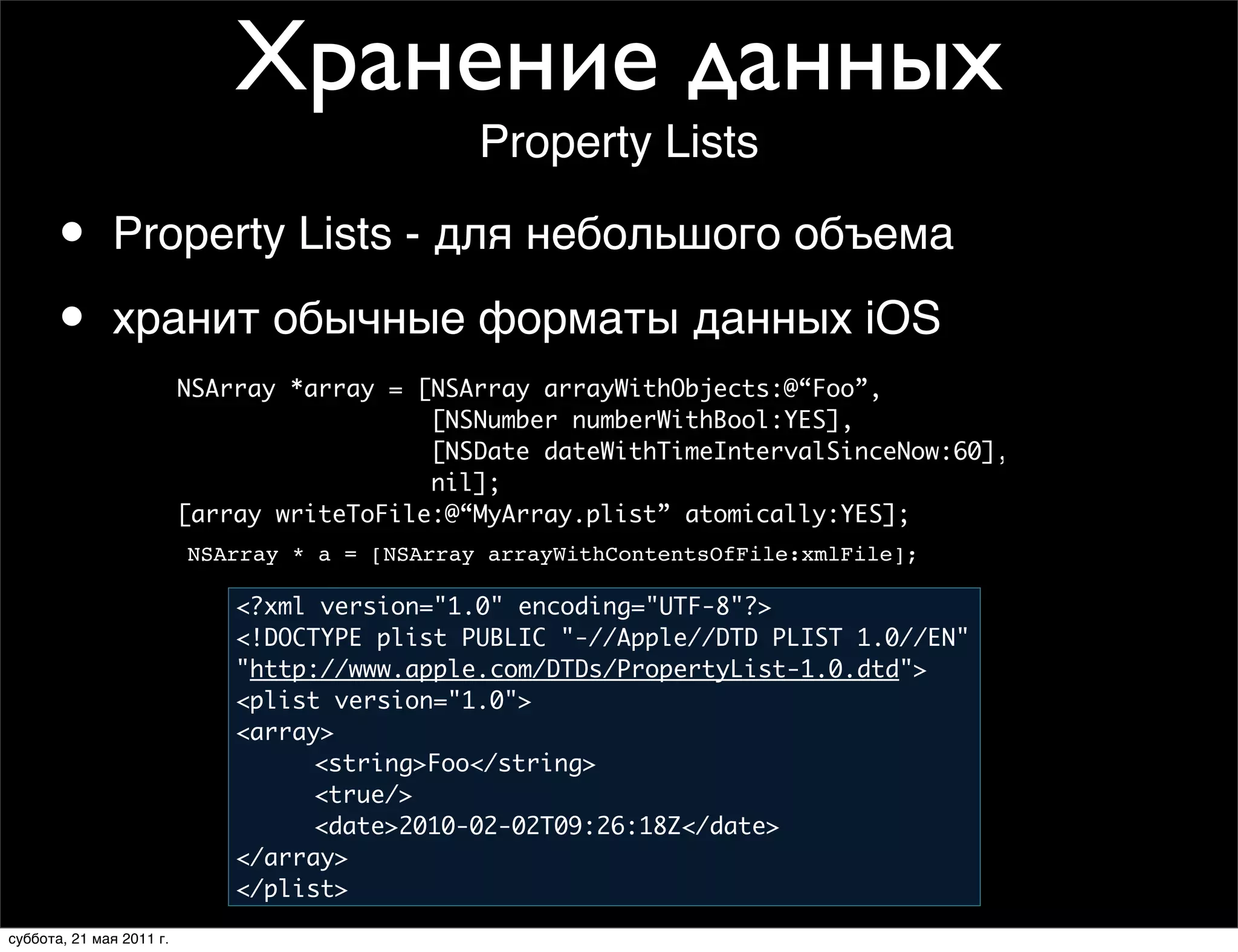 Хранение данных
                                                Property Lists

       •      Property Lists - для небольшого объема

       •         Writing an Array to Disk
              хранит обычные форматы данных iOS
                          NSArray *array = [NSArray arrayWithObjects:@“Foo”,
                                            [NSNumber numberWithBool:YES],
                                            [NSDate dateWithTimeIntervalSinceNow:60],
                                            nil];
                          [array writeToFile:@“MyArray.plist” atomically:YES];
                          NSArray * a = [NSArray arrayWithContentsOfFile:xmlFile];

                              <?xml version="1.0" encoding="UTF-8"?>
                              <!DOCTYPE plist PUBLIC "-//Apple//DTD PLIST 1.0//EN"
                              "http://www.apple.com/DTDs/PropertyList-1.0.dtd">
                              <plist version="1.0">
                              <array>
                               	    <string>Foo</string>
                               	    <true/>
                               	    <date>2010-02-02T09:26:18Z</date>
                              </array>
                              </plist>
суббота, 21 мая 2011 г.
 