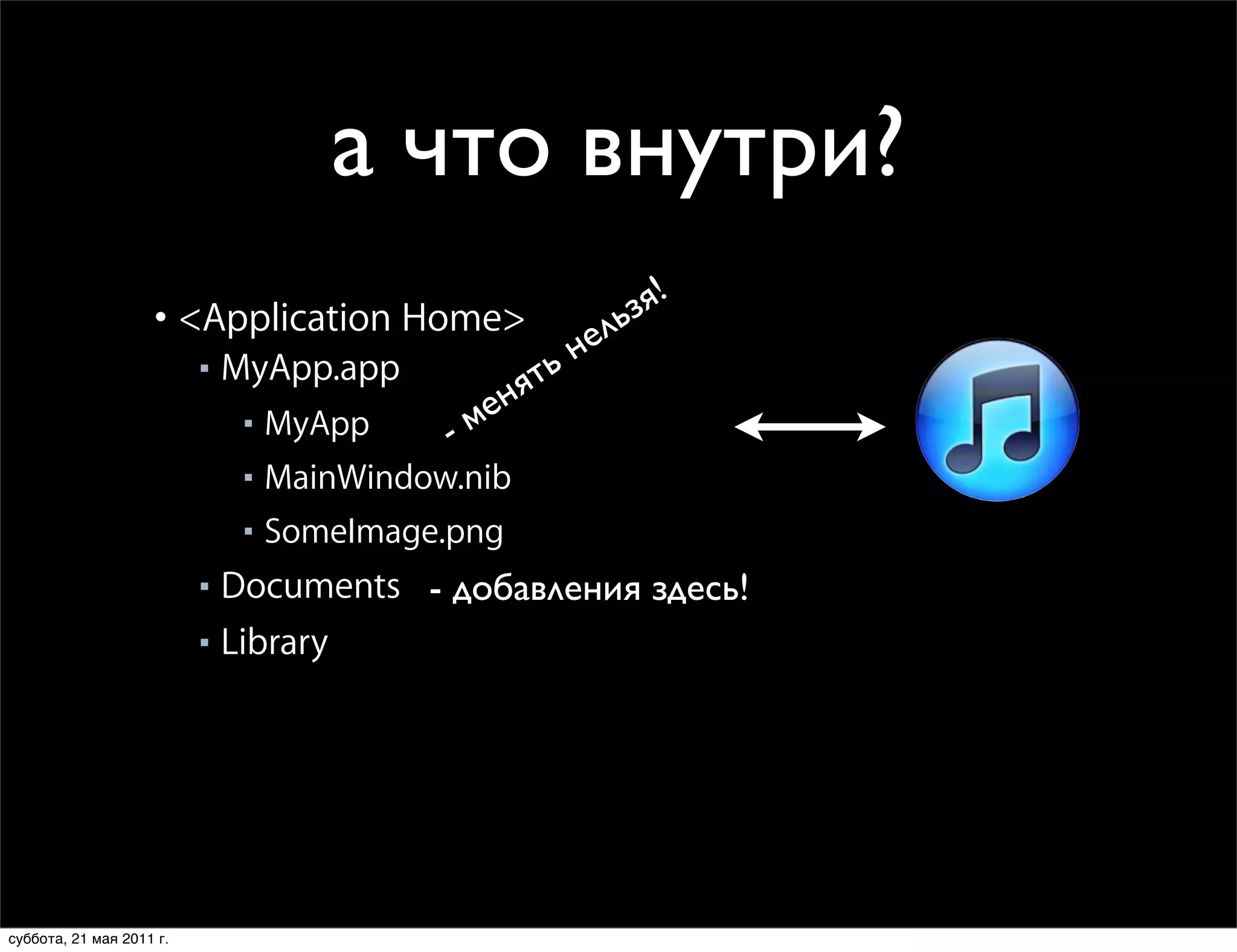 а что внутри?
                    Home Directory Layout
                    • Each app has its own set of directories
                                                  я!
                    • <Application Home> ельз
                              MyApp.app            ьн
                                                 ят
                          ■

                                               ен
                               ■ MyApp     -м
                               ■ MainWindow.nib

                               ■ SomeImage.png

                          ■ Documents - добавления здесь!
                          ■ Library

                               ■ Caches
                               ■ Preferences


                    • Applications only read and write within their home directory
                    • Backed up by iTunes during sync (mostly)
суббота, 21 мая 2011 г.
 