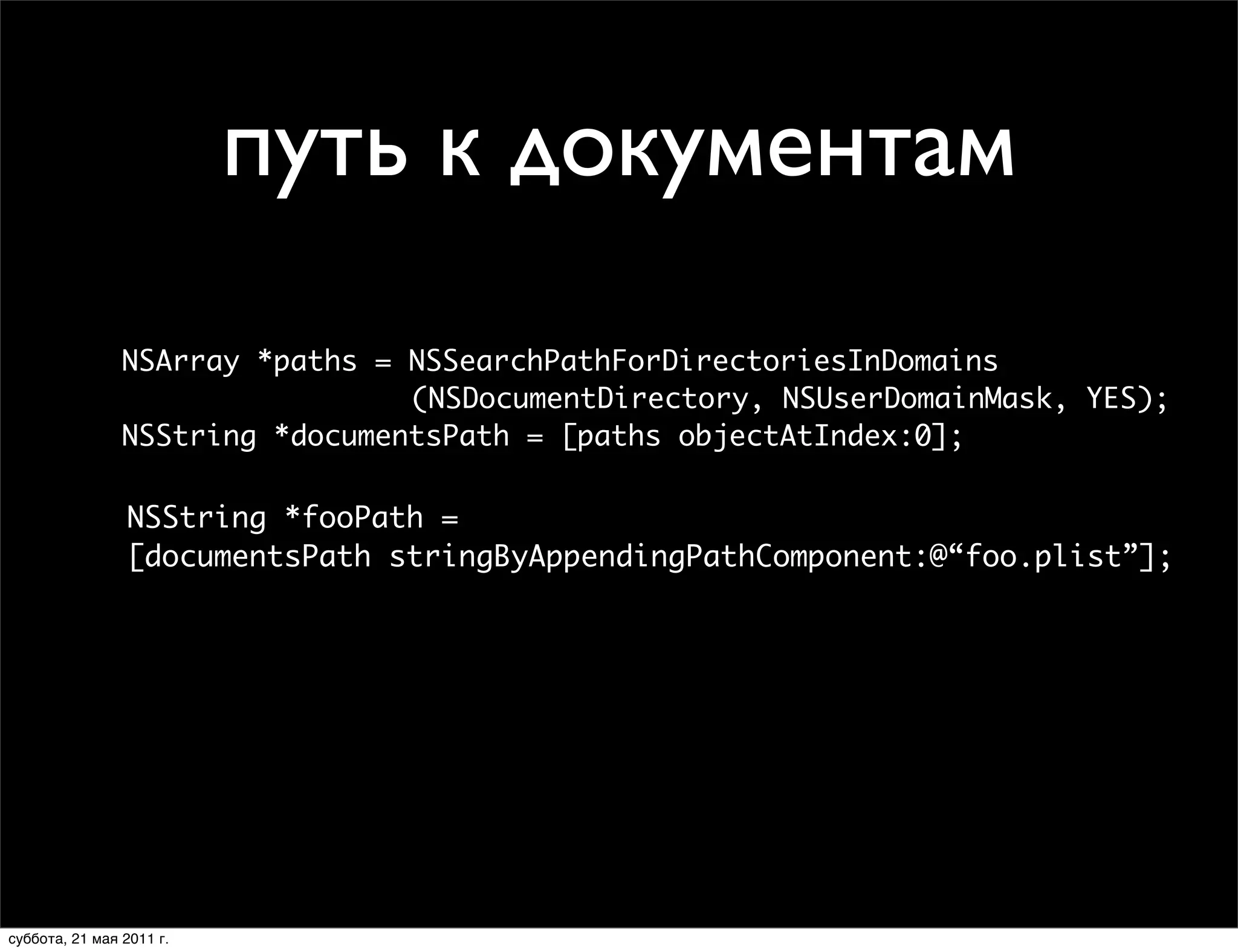 File Paths in Your Application
              File Paths in Your Application
               // Basic directories

                          путь к документам
                NSString *homePath = NSHomeDirectory();
                // Basic directories NSTemporaryDirectory();
                NSString *tmpPath =
                NSString *homePath = NSHomeDirectory();
                // Documents directory
                NSString *tmpPath = NSTemporaryDirectory();
                NSArray *paths = NSSearchPathForDirectoriesInDomains
                                  (NSDocumentDirectory, NSUserDomainMask, YES);
                // Documents directory
                NSArray *paths = NSSearchPathForDirectoriesInDomains
                NSString *documentsPath = [paths objectAtIndex:0];
                                 (NSDocumentDirectory, NSUserDomainMask, YES);
                NSString *documentsPath = [paths objectAtIndex:0];
                // <Application Home>/Documents/foo.plist
                NSString *fooPath =
                // <Application stringByAppendingPathComponent:@“foo.plist”];
                [documentsPath Home>/Documents/foo.plist
                NSString *fooPath =
                [documentsPath stringByAppendingPathComponent:@“foo.plist”];




   Tuesday, February 2, 2010                                                      1

   Tuesday, February 2, 2010                                                 16
суббота, 21 мая 2011 г.
 