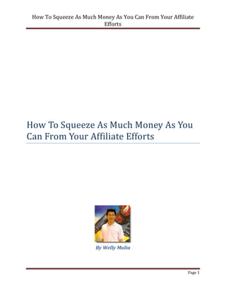 How To Squeeze As Much Money As You Can From Your Affiliate
                          Efforts




How To Squeeze As Much Money As You
Can From Your Affiliate Efforts




                        By Welly Mulia



                                                         Page 1
 