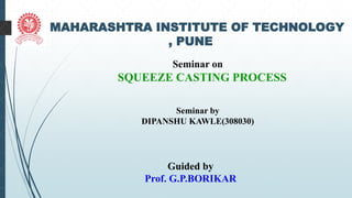 1 MAHARASHTRA INSTITUTE OF TECHNOLOGY
, PUNE
Seminar on
SQUEEZE CASTING PROCESS
Seminar by
DIPANSHU KAWLE(308030)
Guided by
Prof. G.P.BORIKAR
 