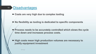 Disadvantages
 Costs are very high due to complex tooling
 No flexibility as tooling is dedicated to specific components
 Process needs to be accurately controlled which slows the cycle
time down and increases process costs.
 High costs mean high production volumes are necessary to
justify equipment investment
MIT Pune
11
 