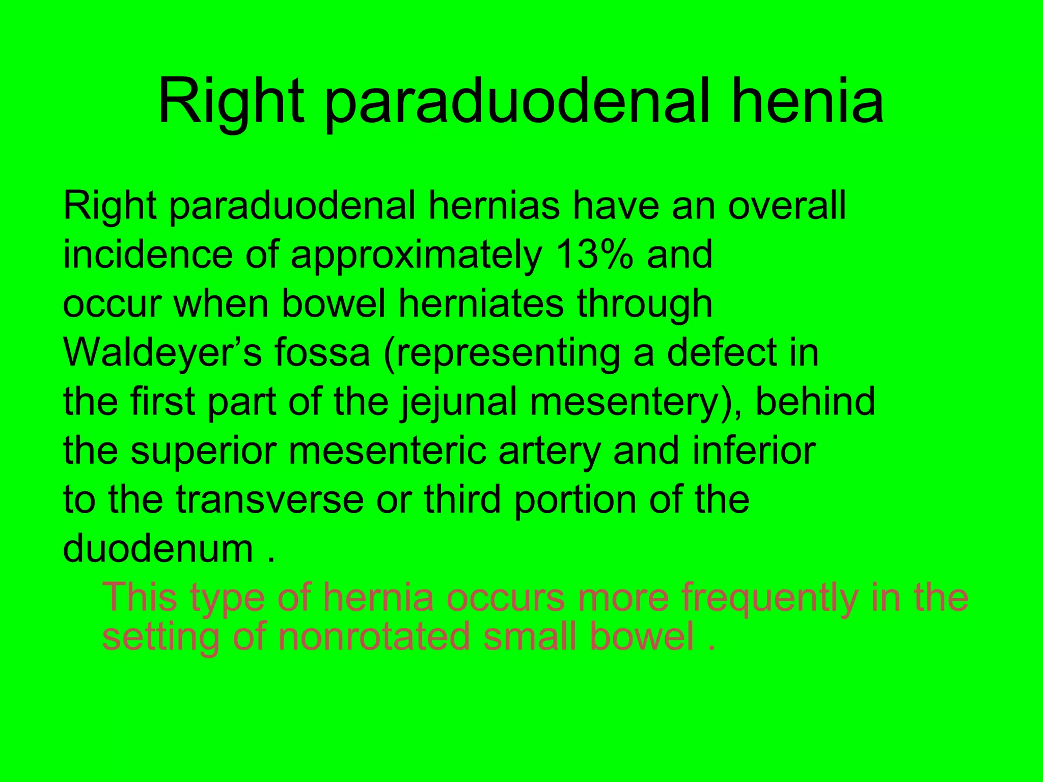 Right paraduodenal henia 
Right paraduodenal hernias have an overall 
incidence of approximately 13% and 
occur when bowel herniates through 
Waldeyer’s fossa (representing a defect in 
the first part of the jejunal mesentery), behind 
the superior mesenteric artery and inferior 
to the transverse or third portion of the 
duodenum . 
This type of hernia occurs more frequently in the 
setting of nonrotated small bowel . 
 