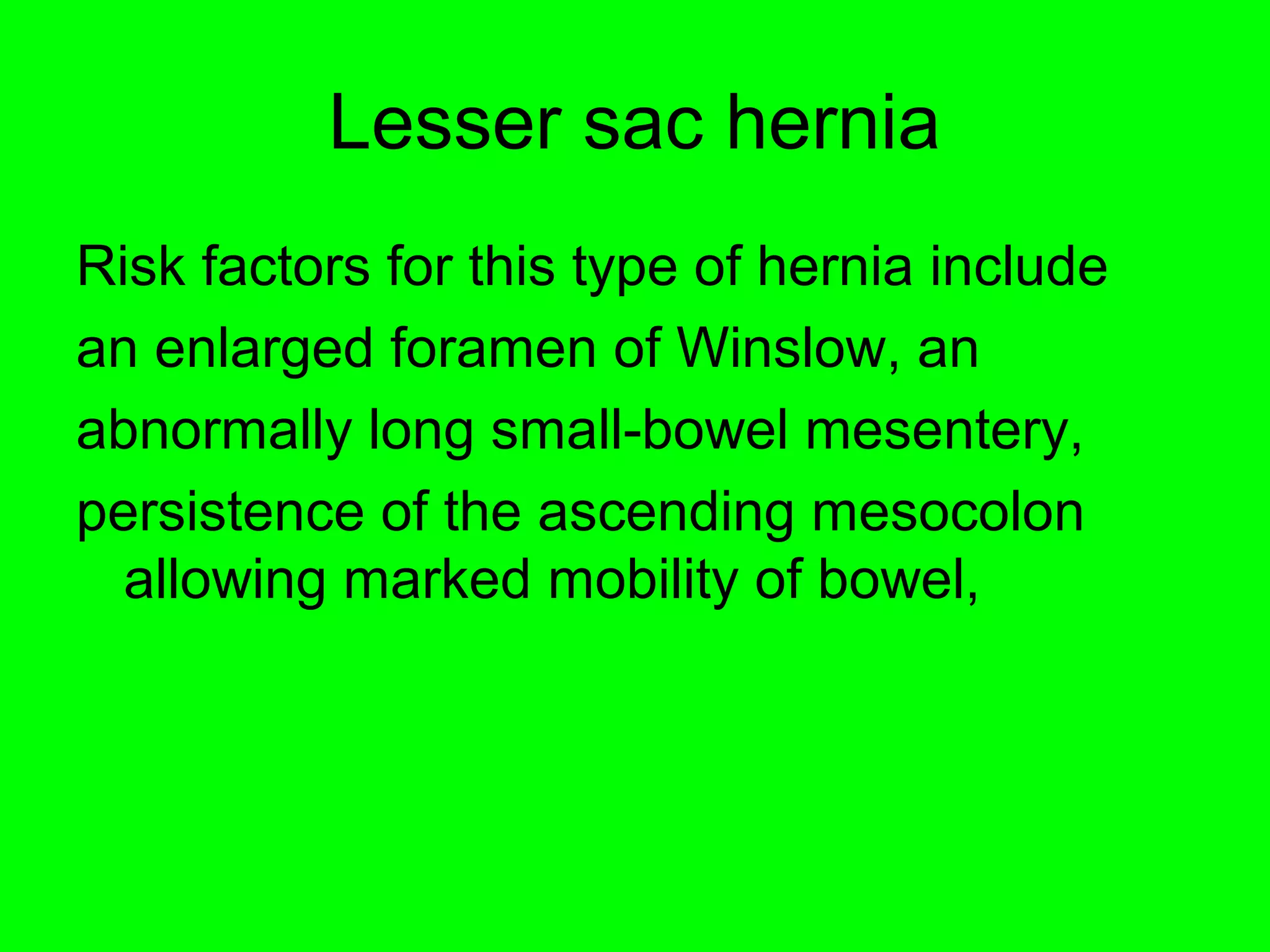 Lesser sac hernia 
Risk factors for this type of hernia include 
an enlarged foramen of Winslow, an 
abnormally long small-bowel mesentery, 
persistence of the ascending mesocolon 
allowing marked mobility of bowel, 
 