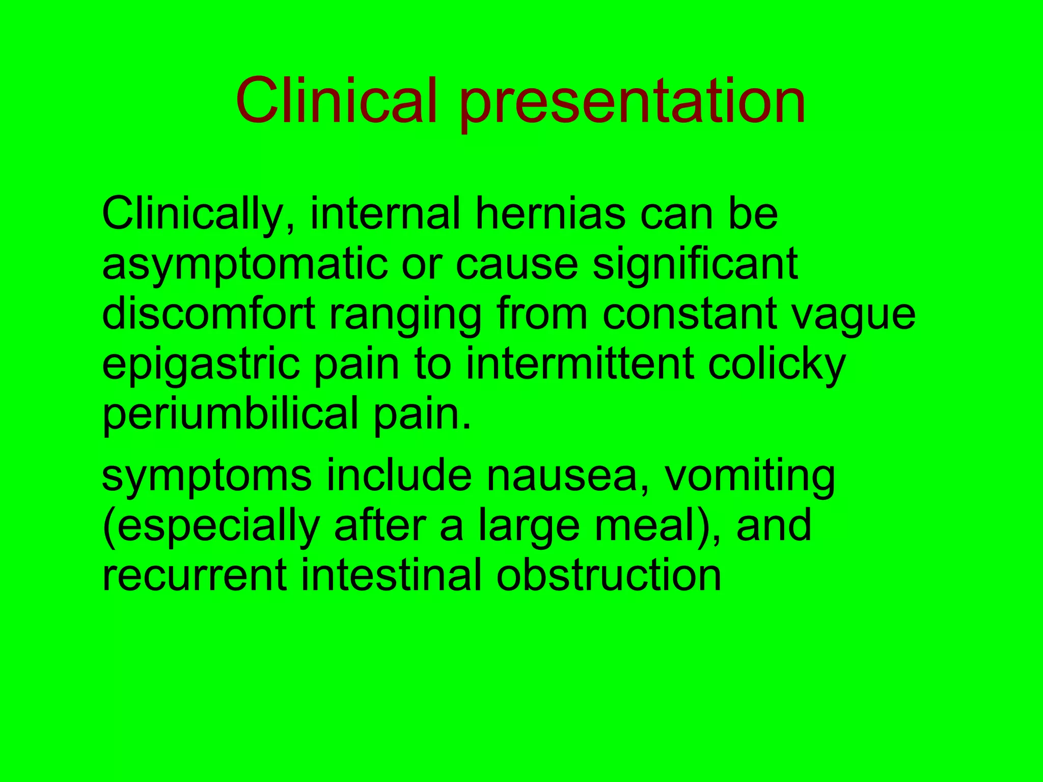 Clinical presentation 
Clinically, internal hernias can be 
asymptomatic or cause significant 
discomfort ranging from constant vague 
epigastric pain to intermittent colicky 
periumbilical pain. 
symptoms include nausea, vomiting 
(especially after a large meal), and 
recurrent intestinal obstruction 
 
