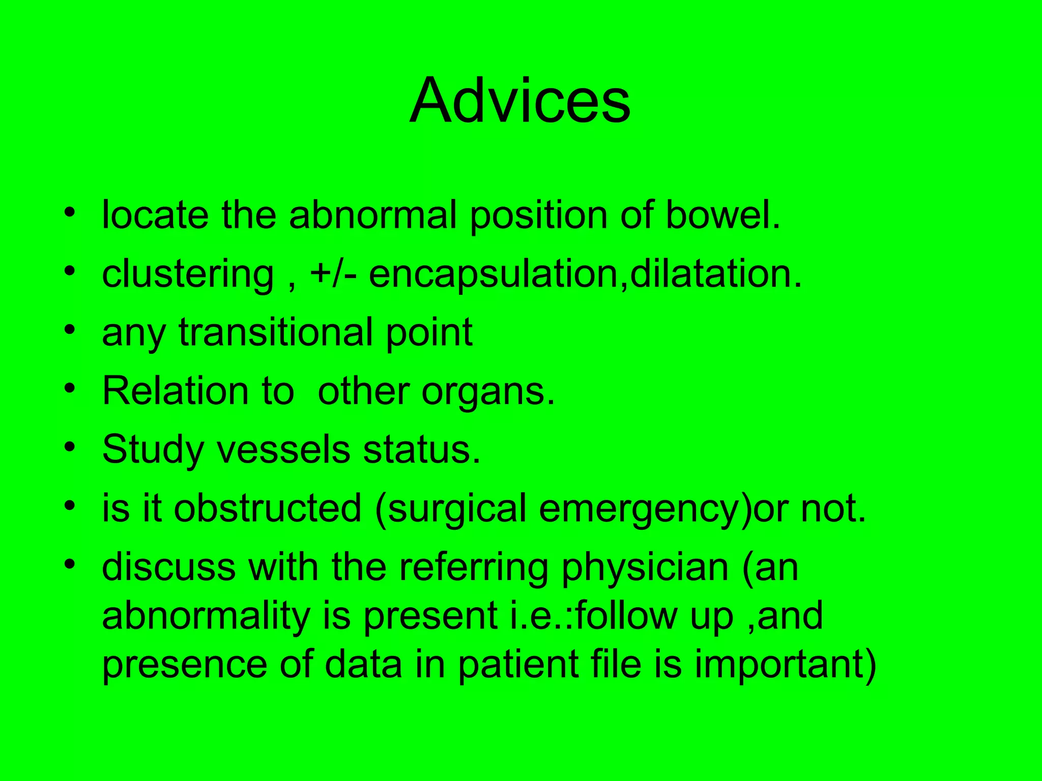 Advices 
• locate the abnormal position of bowel. 
• clustering , +/- encapsulation,dilatation. 
• any transitional point 
• Relation to other organs. 
• Study vessels status. 
• is it obstructed (surgical emergency)or not. 
• discuss with the referring physician (an 
abnormality is present i.e.:follow up ,and 
presence of data in patient file is important) 
 
