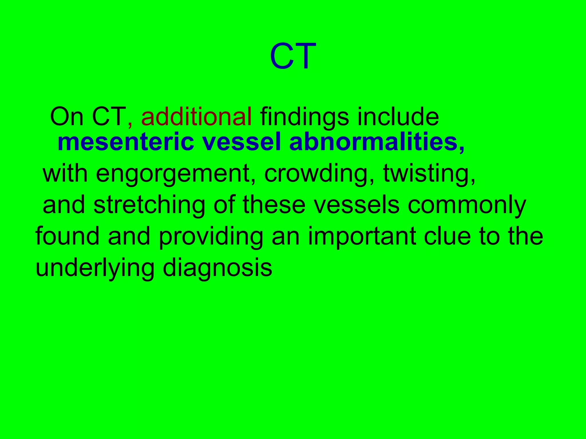 CT 
On CT, additional findings include 
mesenteric vessel abnormalities, 
with engorgement, crowding, twisting, 
and stretching of these vessels commonly 
found and providing an important clue to the 
underlying diagnosis 
 