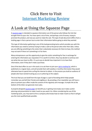 Click Here to Visit
                Internet Marketing Review

A Look at Using the Squeeze Page
A squeeze page is intended to squeeze information out of the person who follows the link that
brought them to your site. You have spent a lot of time, and perhaps a lot of money, trying to
promote the product, and now you want to make the sale. This type of web document differs from a
landing page in that a person has to enter their information before going to what they wanted.

This type of information gathering is one of the lead generating tactics which provides you with the
information you need to continue trying to make a sale to the person who enter their data. Unless
you are offering something to the visitor that is absolutely necessary for them to have, this method
may not work if there isn't something in it for them.

Many entrepreneurs use this opportunity to give the visitor something for free in exchange for
entering the information you requested. If it is worth it to them, they may decide to continue and
see what else you have to offer. It's up to you to decide how important it is to have their
information, even if they don't make a purchase.

One of the best offers to use in this tactic is to ask them to join your opt-in mailing list, which is
published on a regular basis, and will provide them with weekly or monthly information they would
otherwise have to spend time surfing the Internet to obtain. In the process you build an audience of
people who have started trusting you as an authoring on the subject.

The trust that you can build from this type of page is a part of branding which helps people
remember you and tell their friends and neighbours. By providing a free newsletter you still have a
place to present your offers inside the content of the regularly sent message. A simple link at the
bottom of the letter can generate more sales.

A properly designed squeeze page can benefit you in getting more leads, but it takes careful
planning and presentation to make it work as you want it to. When considering the use of this
marketing tactic, you may want to hire a company who knows how to make it work so that it will get
you the most qualified leads possible.
 
