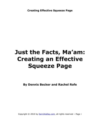Creating Effective Squeeze Page




Just the Facts, Ma’am:
 Creating an Effective
    Squeeze Page


     By Dennis Becker and Rachel Rofe




 Copyright © 2010 by Earn1KaDay.com, all rights reserved – Page 1
 