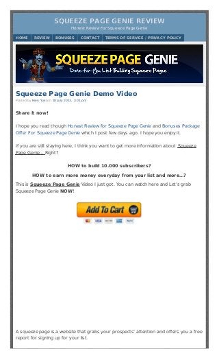 Squeeze Page Genie Demo Video
Posted by Hien Yuki on 18 July 2013, 2:01 pm
Share it now!
I hope you read though Honest Review for Squeeze Page Genie and Bonuses Package
Offer For Squeeze Page Genie which I post few days ago. I hope you enjoy it.
If you are still staying here, I think you want to get more information about Squeeze
Page Genie… Right?
HOW to build 10.000 subscribers?
HOW to earn more money everyday from your list and more…?
This is Squeeze Page Genie Video I just got. You can watch here and Let’s grab
Squeeze Page Genie NOW!
A squeeze page is a website that grabs your prospects’ attention and offers you a free
report for signing up for your list.
SQUEEZE PAGE GENIE REVIEWSQUEEZE PAGE GENIE REVIEW
Honest Review For Squeeze Page GenieHonest Review For Squeeze Page Genie
HOME REVIEW BONUSES CONTACT TERMS OF SERVICE / PRIVACY POLICY
 