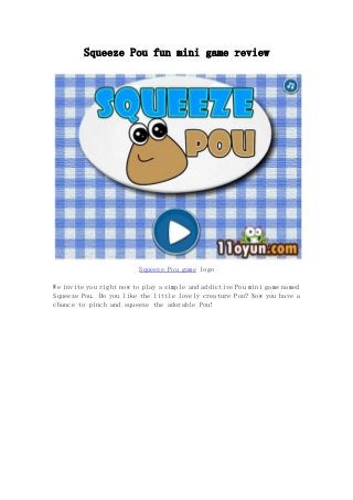Squeeze Pou fun mini game review 
Squeeze Pou game logo 
We invite you right now to play a simple and addictive Pou mini game named 
Squeeze Pou. Do you like the little lovely creature Pou? Now you have a 
chance to pinch and squeeze the adorable Pou! 
 
