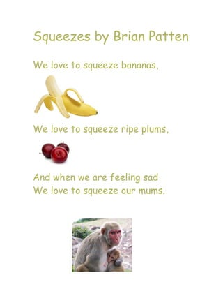 Squeezes by Brian Patten

We love to squeeze bananas,




We love to squeeze ripe plums,




And when we are feeling sad
We love to squeeze our mums.
 