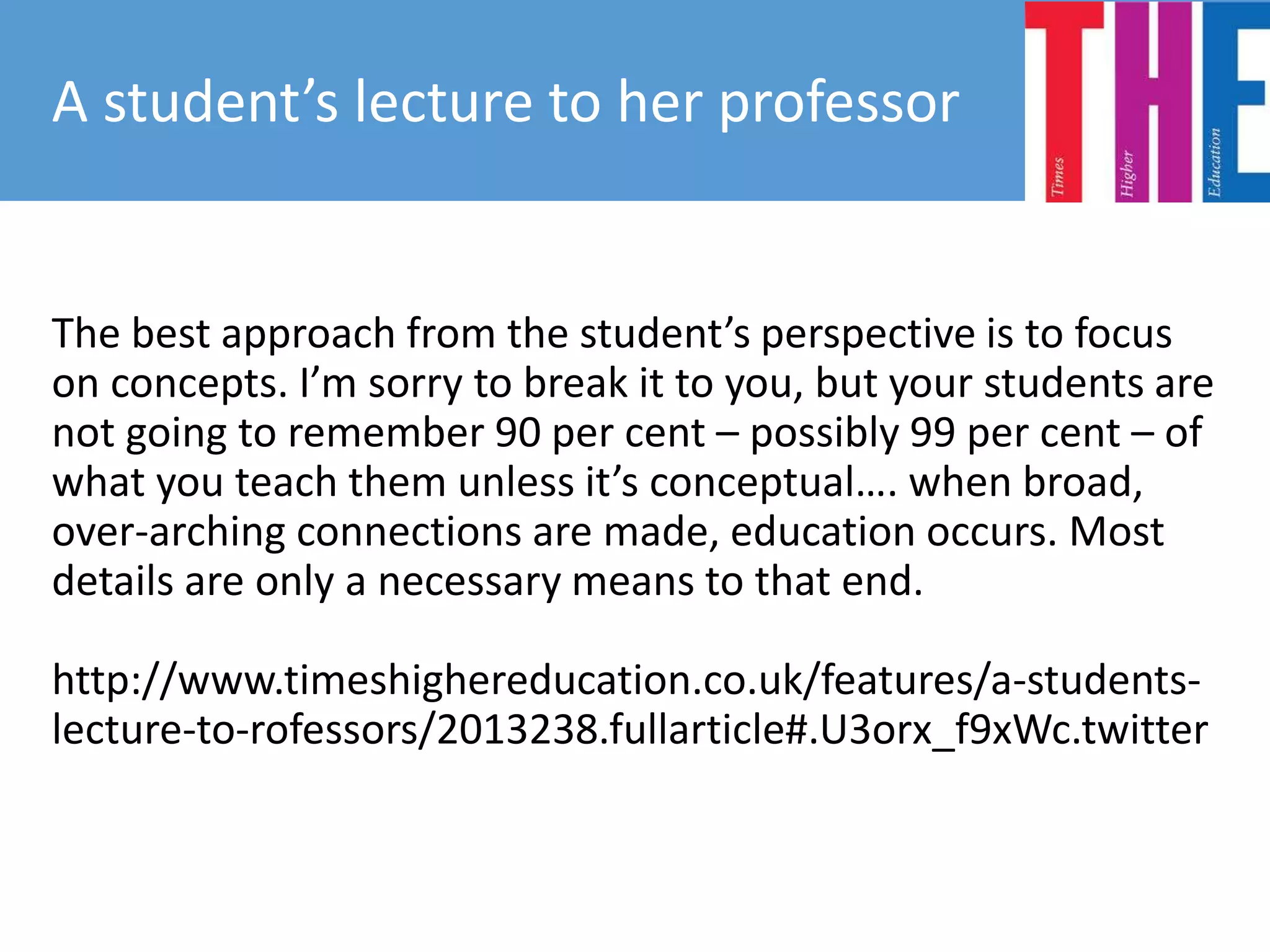 The best approach from the student’s perspective is to focus
on concepts. I’m sorry to break it to you, but your students are
not going to remember 90 per cent – possibly 99 per cent – of
what you teach them unless it’s conceptual…. when broad,
over-arching connections are made, education occurs. Most
details are only a necessary means to that end.
http://www.timeshighereducation.co.uk/features/a-students-
lecture-to-rofessors/2013238.fullarticle#.U3orx_f9xWc.twitter
A student’s lecture to her professor
 