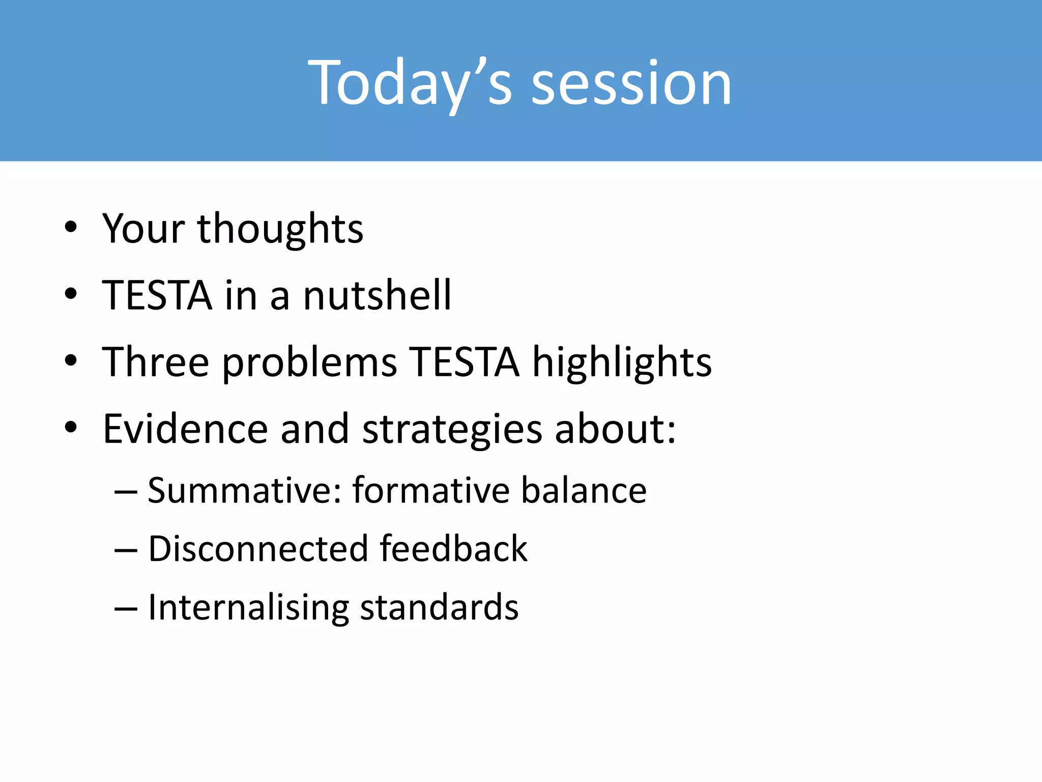 • Your thoughts
• TESTA in a nutshell
• Three problems TESTA highlights
• Evidence and strategies about:
– Summative: formative balance
– Disconnected feedback
– Internalising standards
Today’s session
 