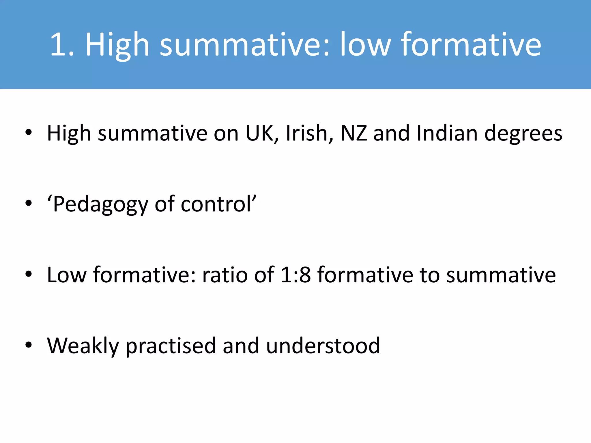 1. High summative: low formative
• High summative on UK, Irish, NZ and Indian degrees
• ‘Pedagogy of control’
• Low formative: ratio of 1:8 formative to summative
• Weakly practised and understood
 