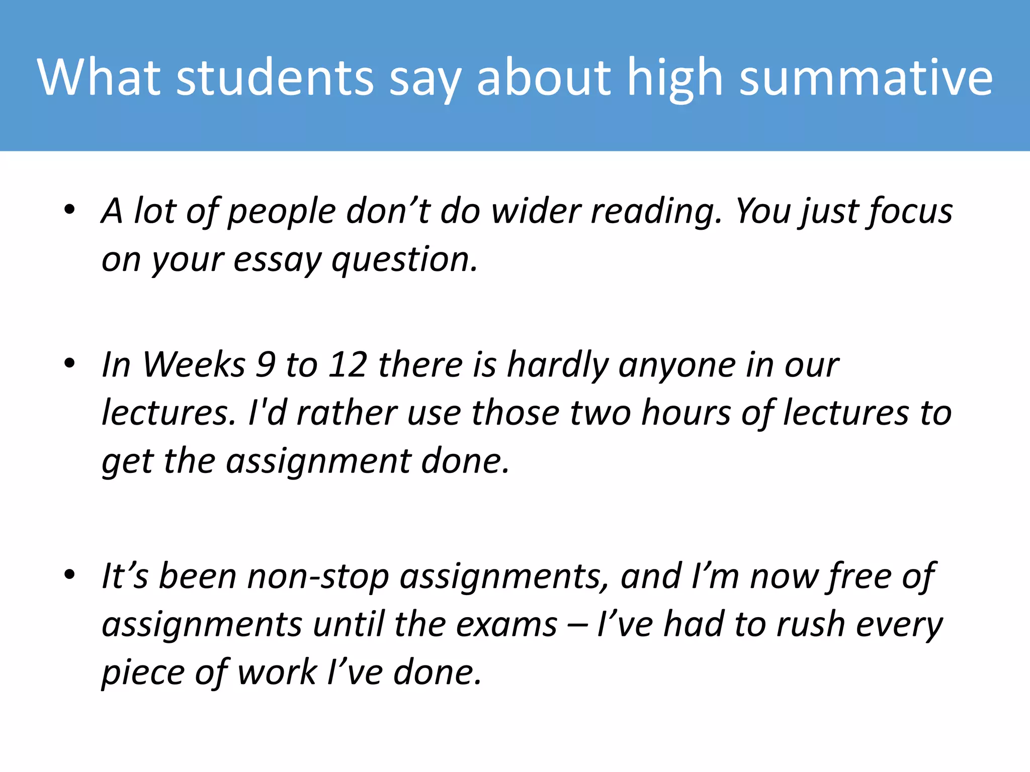 What students say about high summative
• A lot of people don’t do wider reading. You just focus
on your essay question.
• In Weeks 9 to 12 there is hardly anyone in our
lectures. I'd rather use those two hours of lectures to
get the assignment done.
• It’s been non-stop assignments, and I’m now free of
assignments until the exams – I’ve had to rush every
piece of work I’ve done.
 