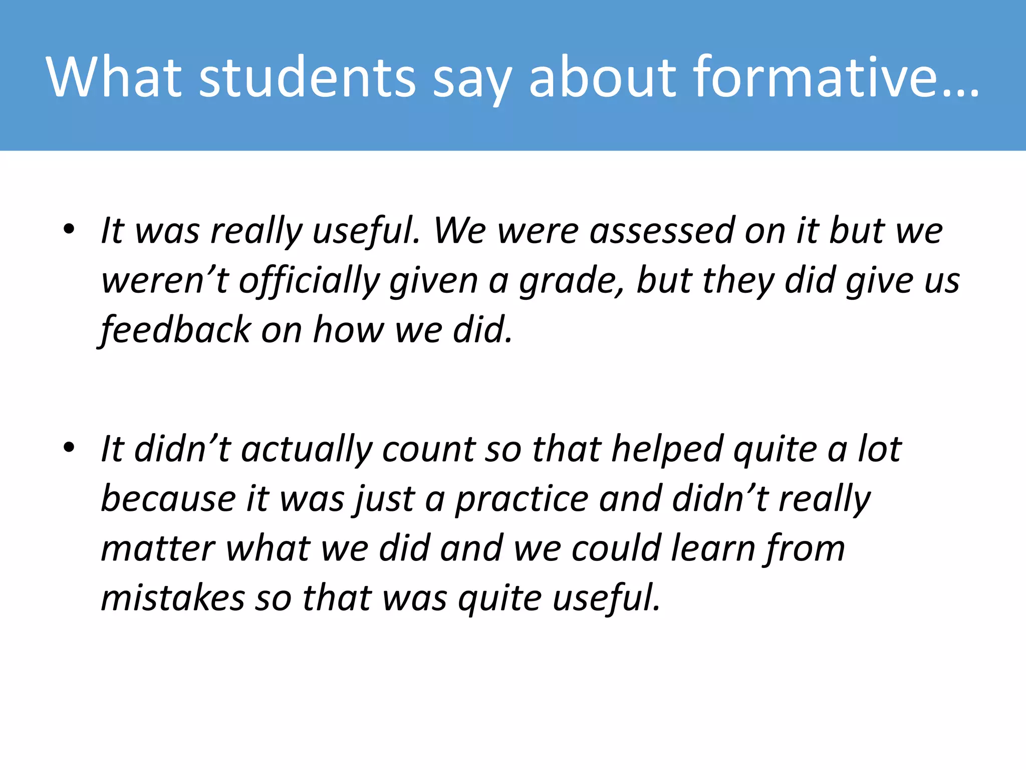 What students say about formative…
• It was really useful. We were assessed on it but we
weren’t officially given a grade, but they did give us
feedback on how we did.
• It didn’t actually count so that helped quite a lot
because it was just a practice and didn’t really
matter what we did and we could learn from
mistakes so that was quite useful.
 