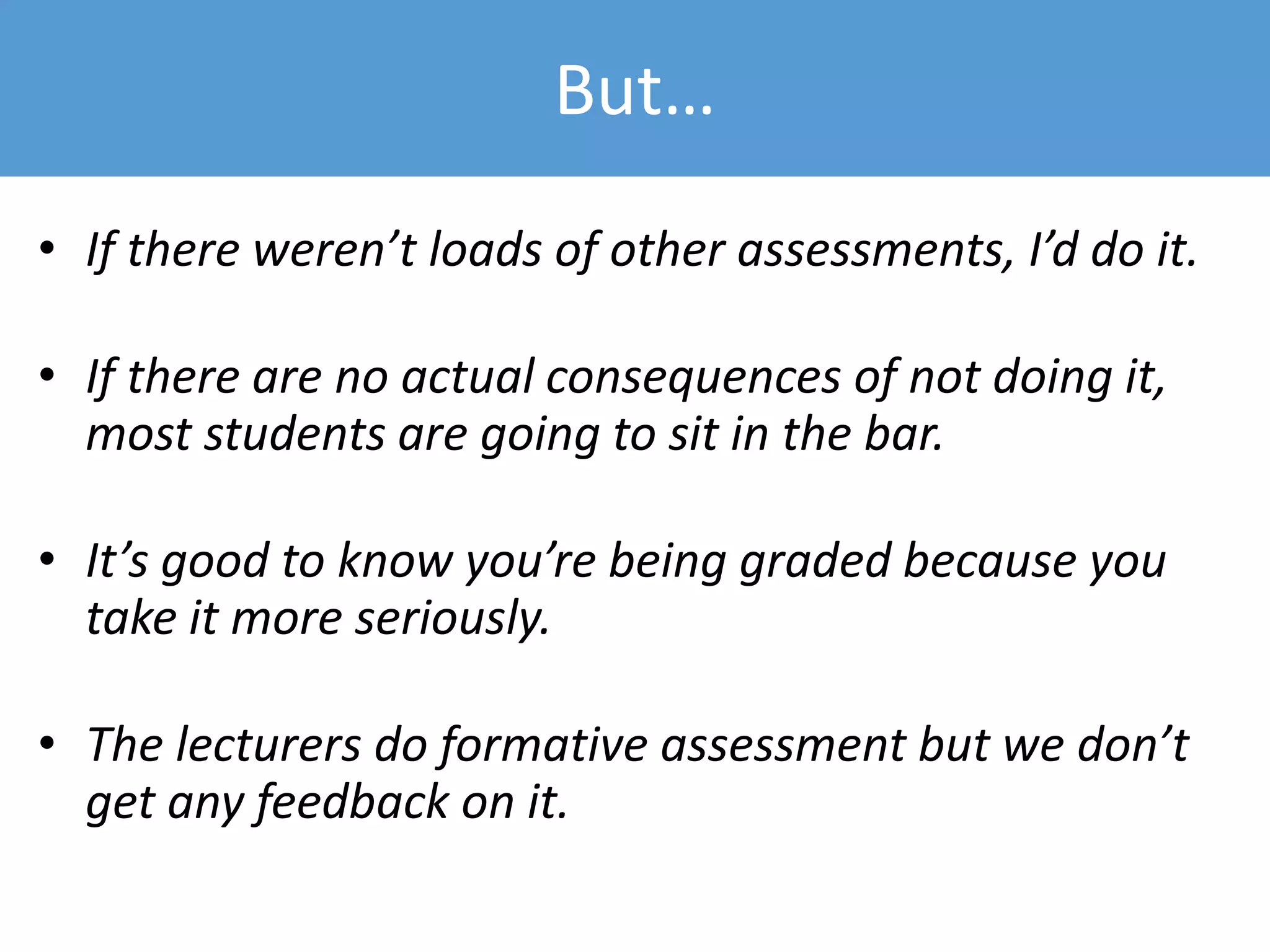 But…
• If there weren’t loads of other assessments, I’d do it.
• If there are no actual consequences of not doing it,
most students are going to sit in the bar.
• It’s good to know you’re being graded because you
take it more seriously.
• The lecturers do formative assessment but we don’t
get any feedback on it.
 