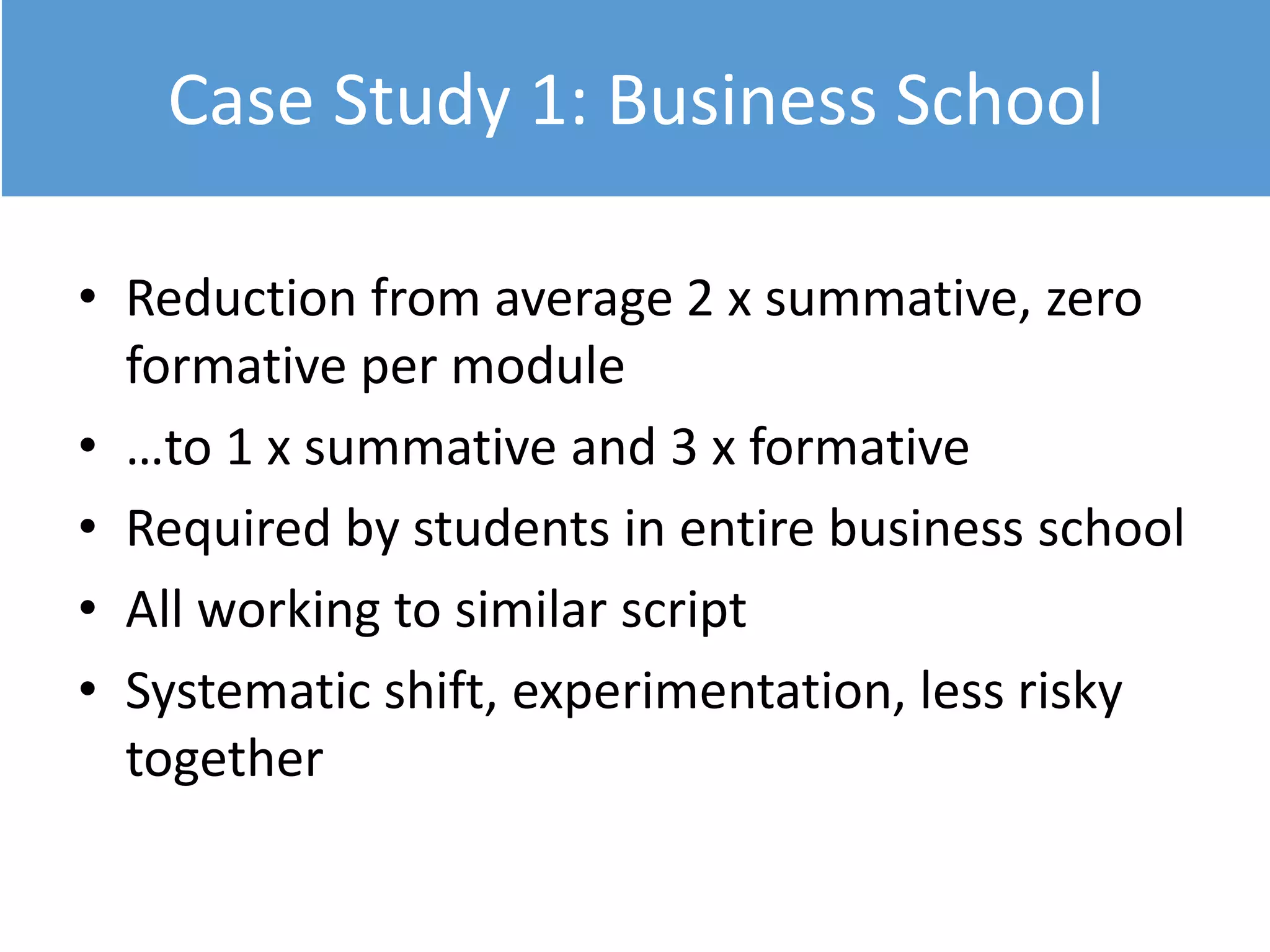 Case Study 1: Business School
• Reduction from average 2 x summative, zero
formative per module
• …to 1 x summative and 3 x formative
• Required by students in entire business school
• All working to similar script
• Systematic shift, experimentation, less risky
together
 