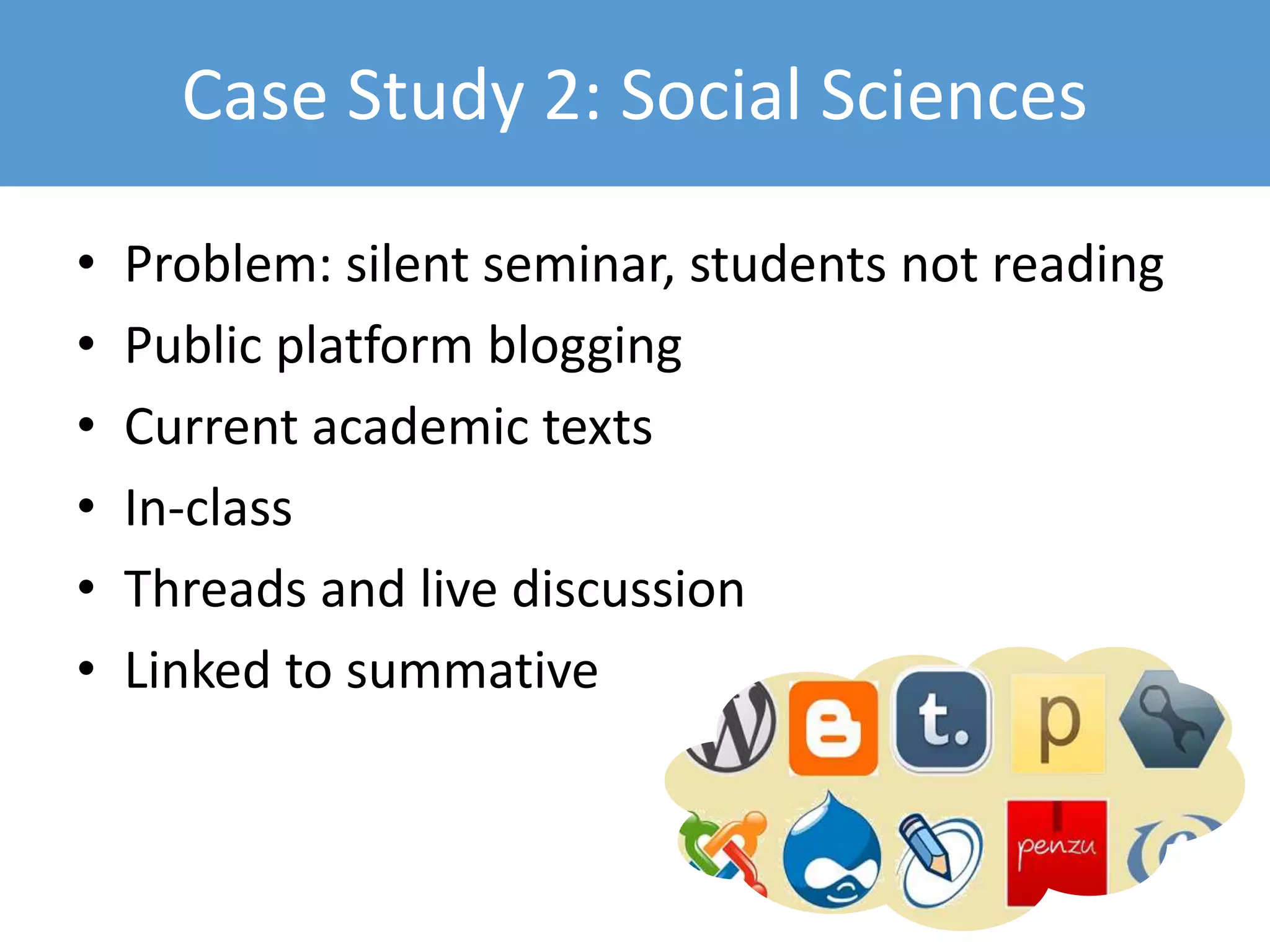 Case Study 2: Social Sciences
• Problem: silent seminar, students not reading
• Public platform blogging
• Current academic texts
• In-class
• Threads and live discussion
• Linked to summative
 