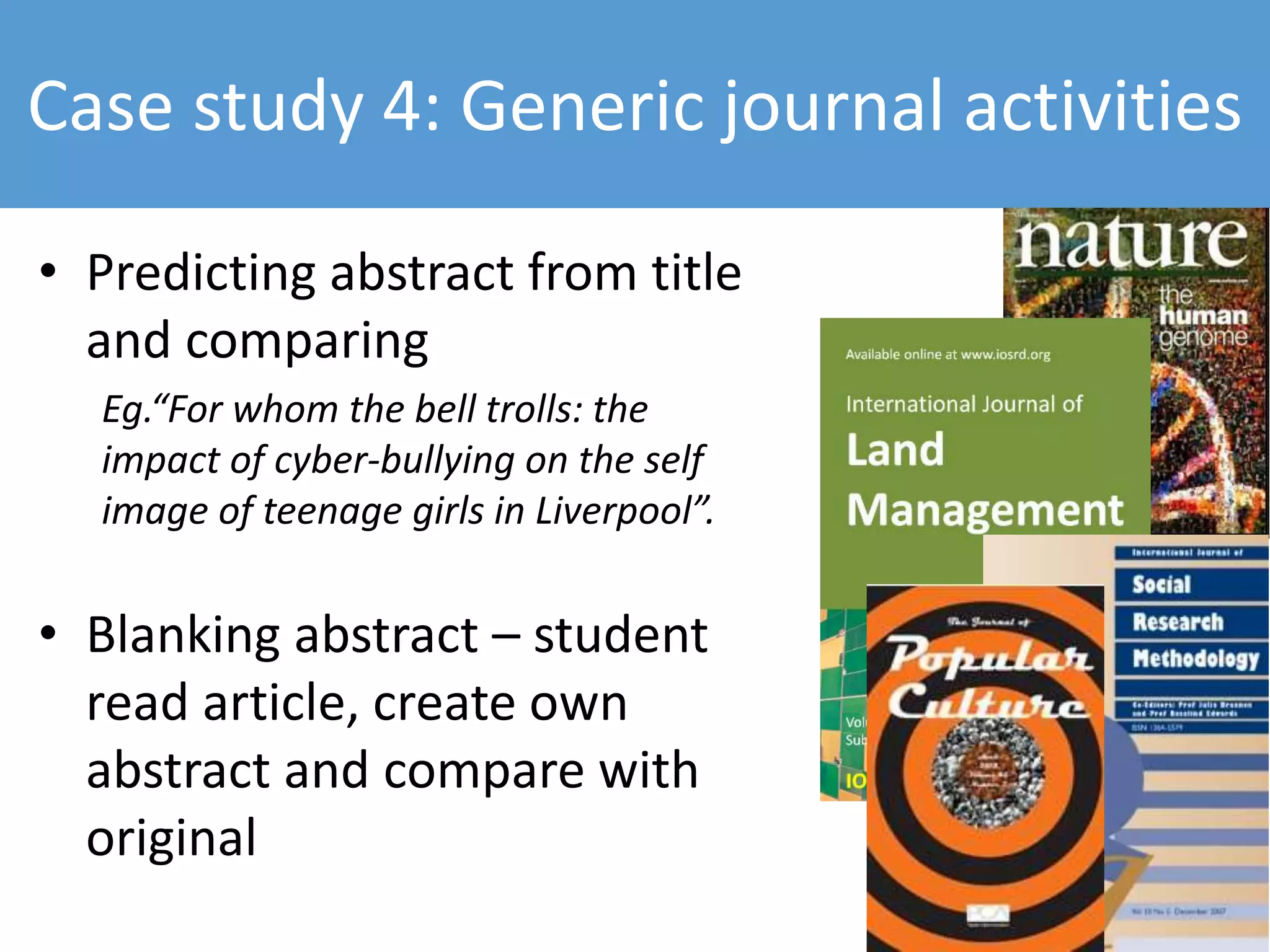 • Predicting abstract from title
and comparing
Eg.“For whom the bell trolls: the
impact of cyber-bullying on the self
image of teenage girls in Liverpool”.
• Blanking abstract – student
read article, create own
abstract and compare with
original
Case study 4: Generic journal activities
 