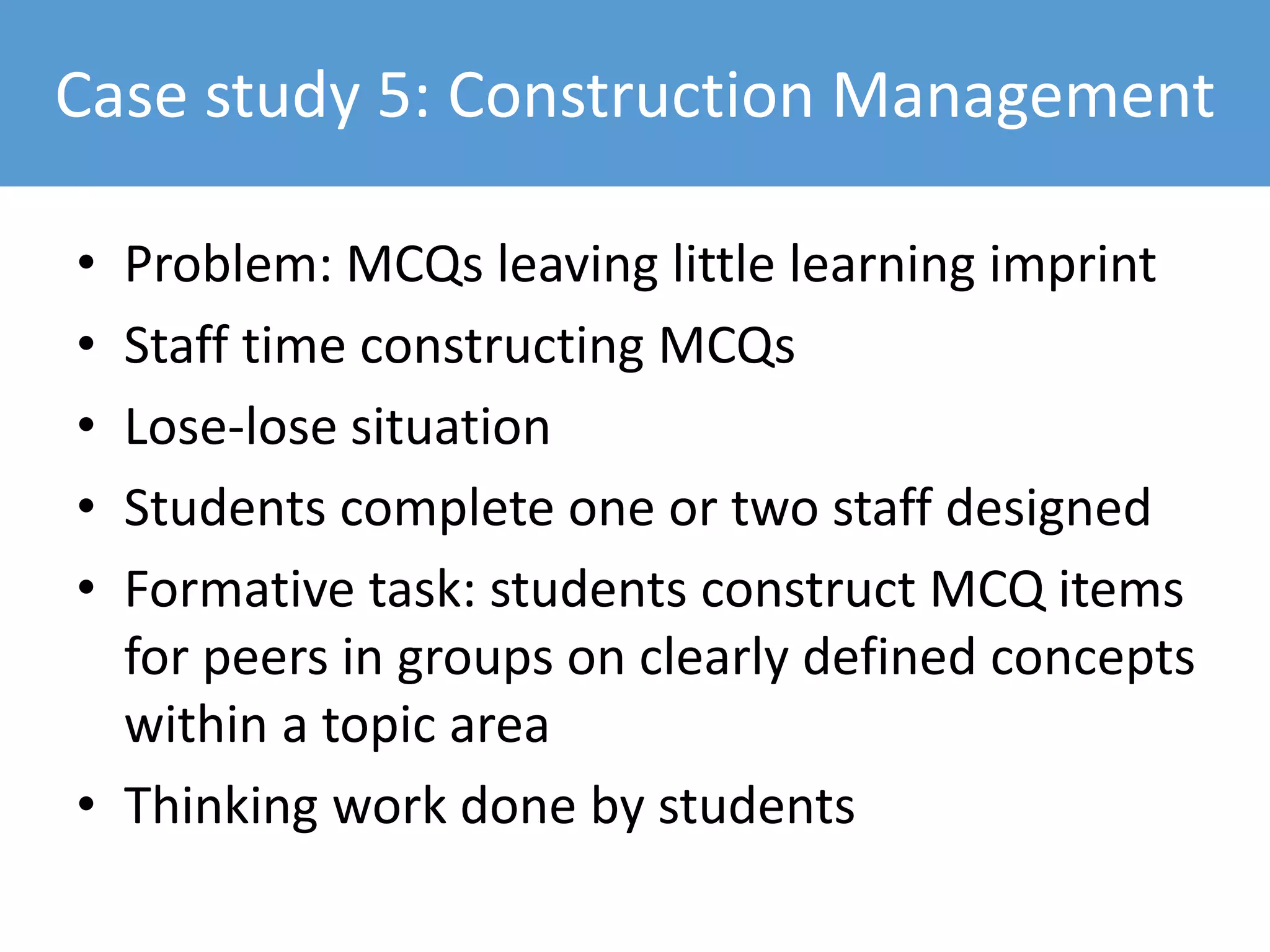 Case study 5: Construction Management
• Problem: MCQs leaving little learning imprint
• Staff time constructing MCQs
• Lose-lose situation
• Students complete one or two staff designed
• Formative task: students construct MCQ items
for peers in groups on clearly defined concepts
within a topic area
• Thinking work done by students
 