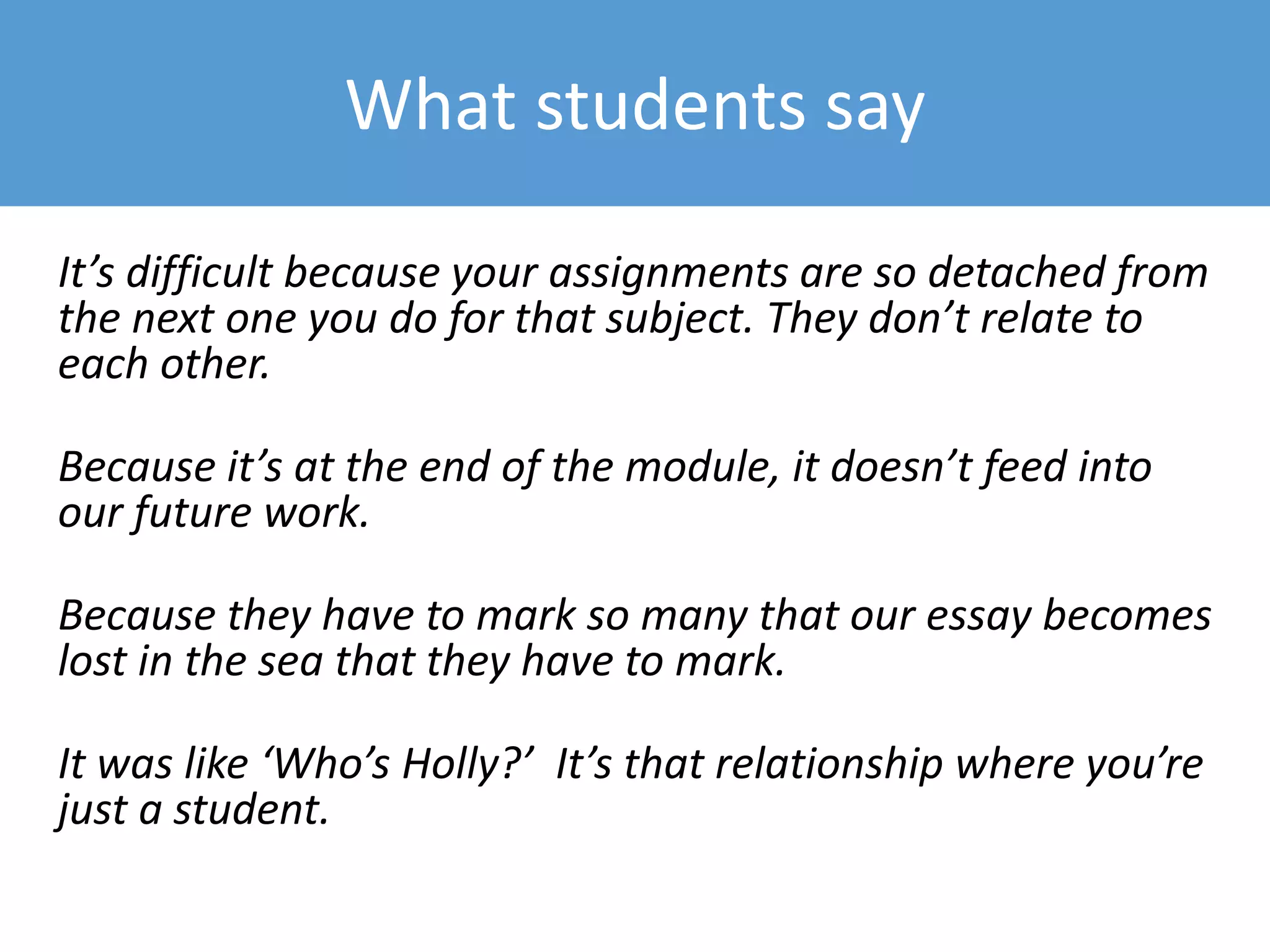 What students say
It’s difficult because your assignments are so detached from
the next one you do for that subject. They don’t relate to
each other.
Because it’s at the end of the module, it doesn’t feed into
our future work.
Because they have to mark so many that our essay becomes
lost in the sea that they have to mark.
It was like ‘Who’s Holly?’ It’s that relationship where you’re
just a student.
 