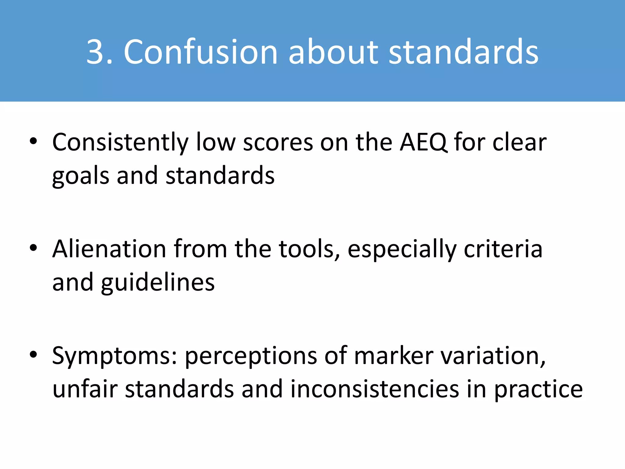 3. Confusion about standards
• Consistently low scores on the AEQ for clear
goals and standards
• Alienation from the tools, especially criteria
and guidelines
• Symptoms: perceptions of marker variation,
unfair standards and inconsistencies in practice
 