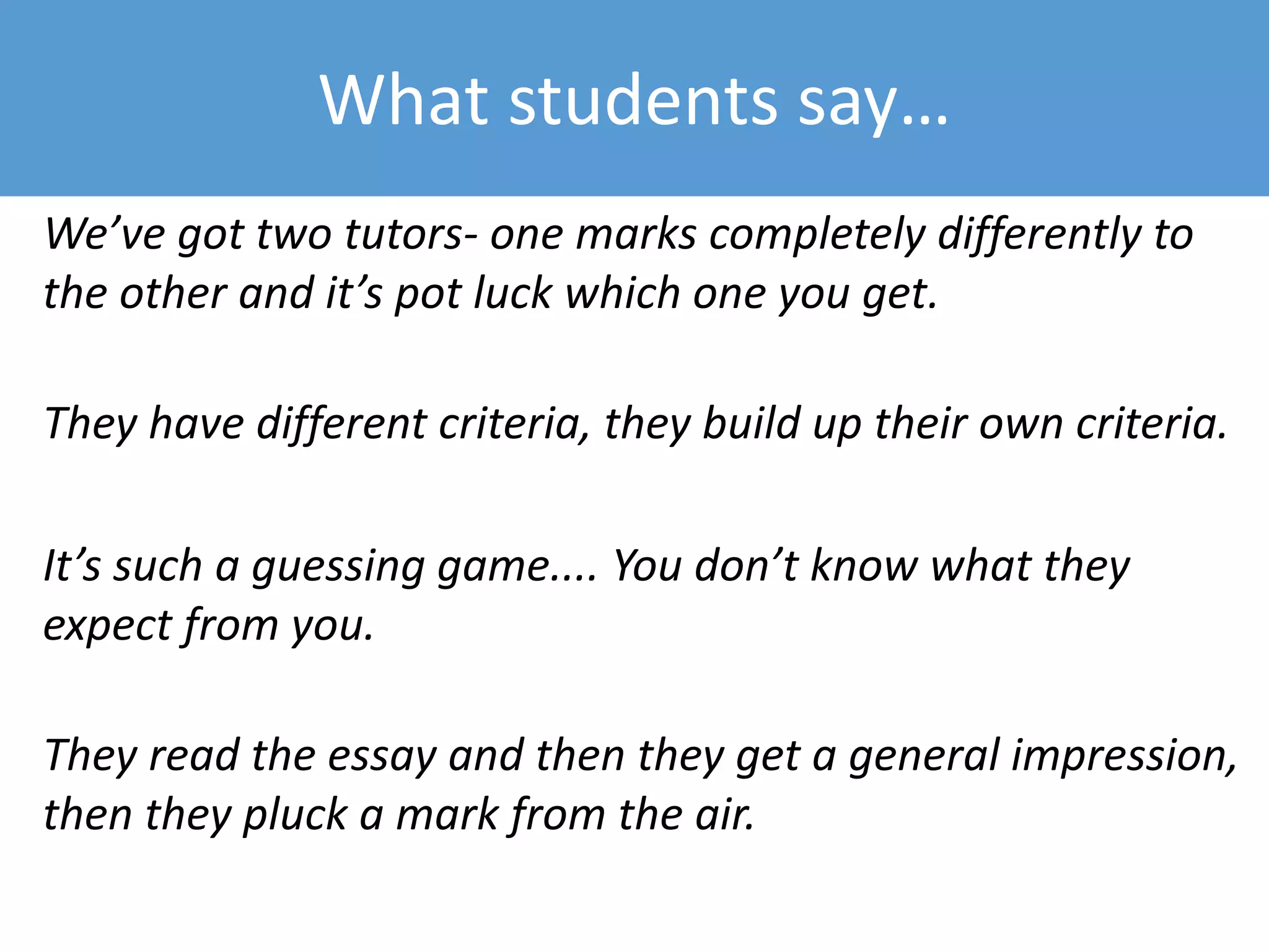 What students say…
We’ve got two tutors- one marks completely differently to
the other and it’s pot luck which one you get.
They have different criteria, they build up their own criteria.
It’s such a guessing game.... You don’t know what they
expect from you.
They read the essay and then they get a general impression,
then they pluck a mark from the air.
 
