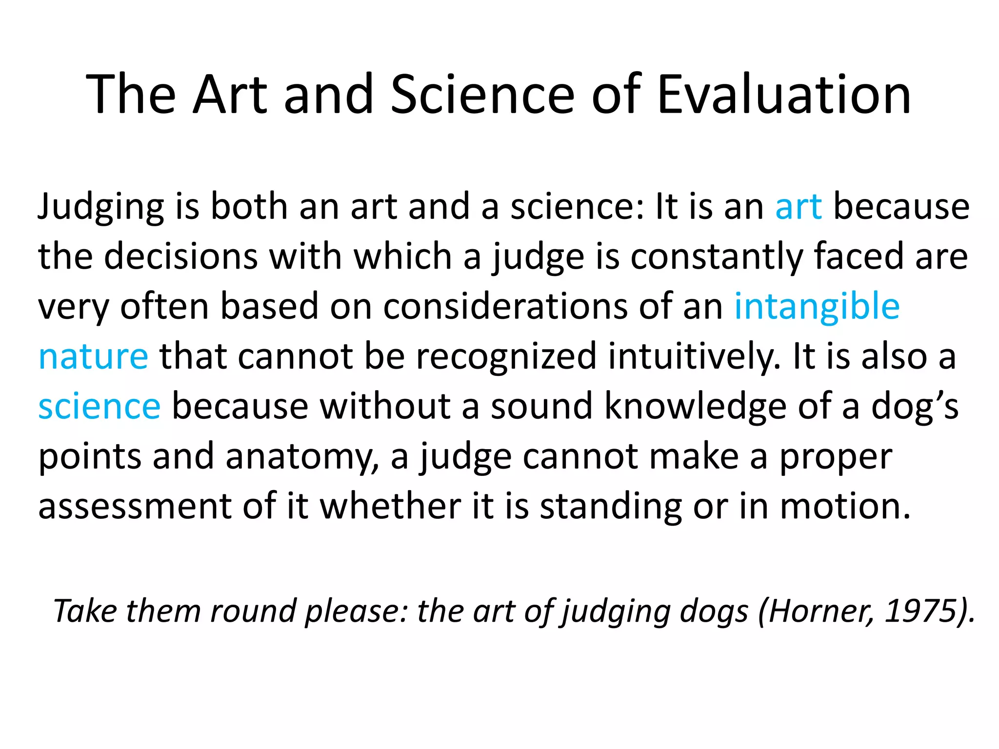The Art and Science of Evaluation
Judging is both an art and a science: It is an art because
the decisions with which a judge is constantly faced are
very often based on considerations of an intangible
nature that cannot be recognized intuitively. It is also a
science because without a sound knowledge of a dog’s
points and anatomy, a judge cannot make a proper
assessment of it whether it is standing or in motion.
Take them round please: the art of judging dogs (Horner, 1975).
 