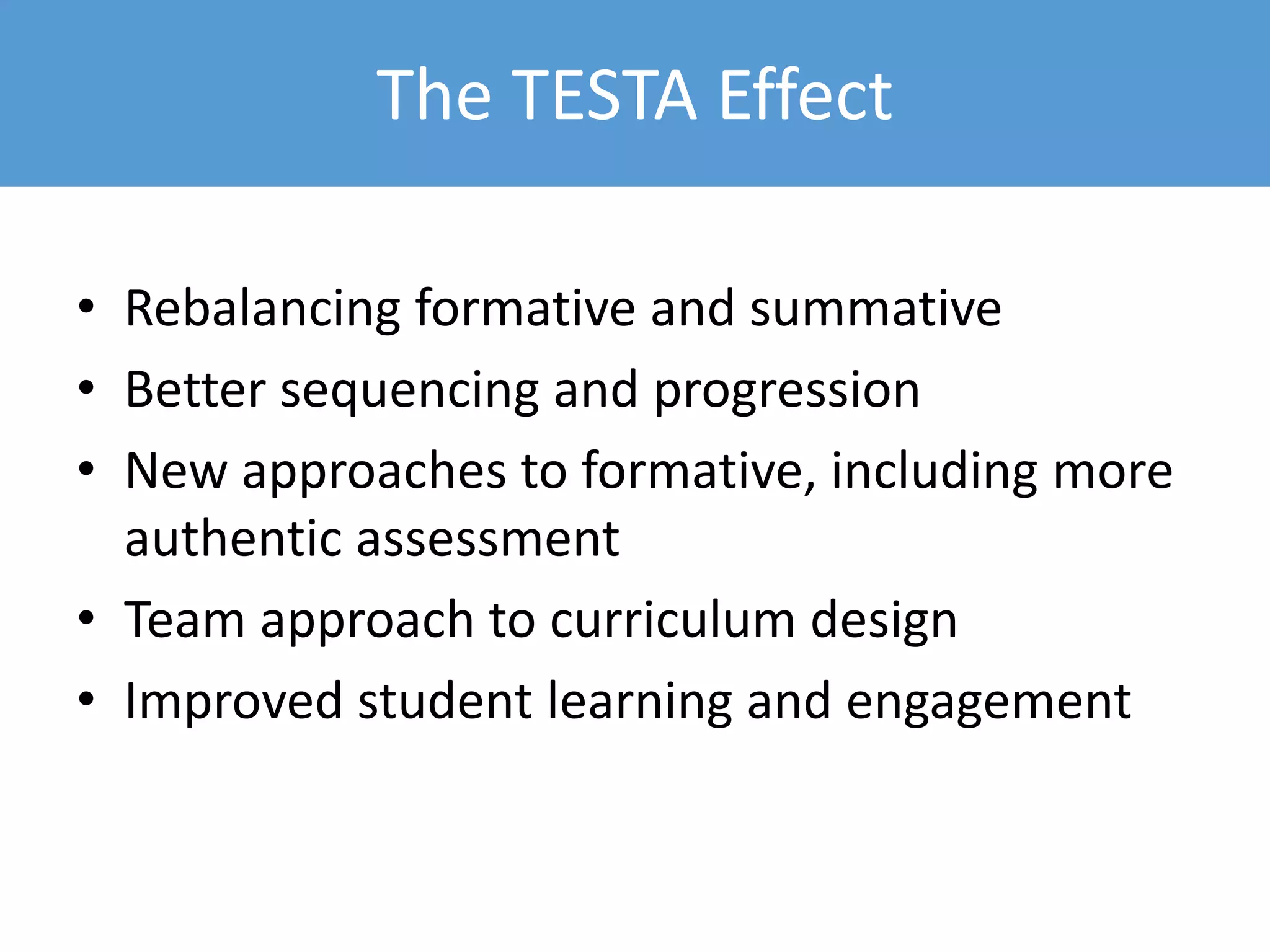 The TESTA Effect
• Rebalancing formative and summative
• Better sequencing and progression
• New approaches to formative, including more
authentic assessment
• Team approach to curriculum design
• Improved student learning and engagement
 