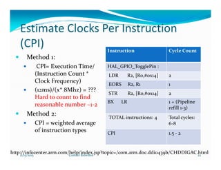 Estimate Clocks Per Instruction
(CPI)
Method 1:
CPI= Execution Time/
(Instruction Count *
Clock Frequency)
Instruction Cycle Count
HAL_GPIO_TogglePin :
LDR R2, [R0,#0x14] 2
EORS R2, R1 1
(12ms)/(x* 8Mhz) = ???
Hard to count to find
reasonable number ~1-2
Method 2:
CPI = weighted average
of instruction types
EORS R2, R1 1
STR R2, [R0,#0x14] 2
BX LR 1 + (Pipeline
refill 1-3)
TOTAL instructions: 4 Total cycles:
6-8
CPI 1.5 - 2
http://infocenter.arm.com/help/index.jsp?topic=/com.arm.doc.ddi0439b/CHDDIGAC.html11/15/2015 22Costillo Rebelbot
 