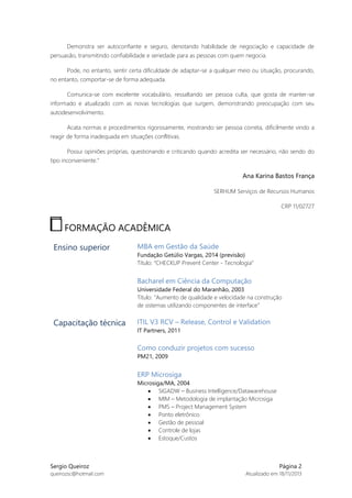 Demonstra ser autoconfiante e seguro, denotando habilidade de negociação e capacidade de
persuasão, transmitindo confiabilidade e seriedade para as pessoas com quem negocia.
Pode, no entanto, sentir certa dificuldade de adaptar-se a qualquer meio ou situação, procurando,
no entanto, comportar-se de forma adequada.
Comunica-se com excelente vocabulário, ressaltando ser pessoa culta, que gosta de manter-se
informado e atualizado com as novas tecnologias que surgem, demonstrando preocupação com seu
autodesenvolvimento.
Acata normas e procedimentos rigorosamente, mostrando ser pessoa correta, dificilmente vindo a
reagir de forma inadequada em situações conflitivas.
Possui opiniões próprias, questionando e criticando quando acredita ser necessário, não sendo do
tipo inconveniente.”

Ana Karina Bastos França
SERHUM Serviços de Recursos Humanos
CRP 11/02727

FORMAÇÃO ACADÊMICA
Ensino superior

MBA em Gestão da Saúde
Fundação Getúlio Vargas, 2014 (previsão)
Título: “CHECKUP Prevent Center - Tecnologia”

Bacharel em Ciência da Computação
Universidade Federal do Maranhão, 2003
Título: “Aumento de qualidade e velocidade na construção
de sistemas utilizando componentes de interface”

Capacitação técnica

ITIL V3 RCV – Release, Control e Validation
IT Partners, 2011

Como conduzir projetos com sucesso
PM21, 2009

ERP Microsiga
Microsiga/MA, 2004
 SIGADW – Business Intelligence/Datawarehouse
 MIM – Metodologia de implantação Microsiga
 PMS – Project Management System
 Ponto eletrônico
 Gestão de pessoal
 Controle de lojas
 Estoque/Custos

Sergio Queiroz
queirozsc@hotmail.com

Página 2
Atualizado em 18/11/2013

 