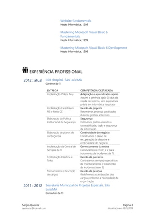Website fundamentals
Hepta Informática, 1999

Mastering Microsoft Visual Basic 6
Fundamentals
Hepta Informática, 1999

Mastering Microsoft Visual Basic 6 Development
Hepta Informática, 1999

EXPERIÊNCIA PROFISSIONAL
2012 : atual UDI Hospital, São Luís/MA
Gerente de TI

ENTREGA
Implantação Philips Tasy

Implantação Carestream
RIS e Nexo CS
Elaboração da Política
Institucional de Segurança

Elaboração de planos de
contingência

Implantação da Central de
Serviços da TI
Contratação Intechne e
Teiko

Treinamentos e Descrição
de cargos

COMPETÊNCIA DESTACADA
Adaptação e aprendizado rápido
Assumi a gerência após 03 dias da
virada do sistema, sem experiência
prévia em informática hospitalar
Gestão de projetos
Retomamos projetos paralisados
durante gestões anteriores
Segurança
Instituímos política visando a
rastreabilidade, sigilo e segurança
da informação
Continuidade do negócio
Construímos o plano de
recuperação de desastre e
continuidade do negócio
Gerenciamento da rotina
Estruturamos o nível 1 e 2 para
tratamento de incidentes de TI
Gestão de parceiros
Contratamos serviços especialistas
de monitoramento e tratamento
de incidentes (nível 3)
Gestão de pessoas
Redefinimos as atribuições dos
cargos conforme a necessidade da
organização

2011 : 2012 Secretaria Municipal de Projetos Especiais, São
Luís/MA

Consultor de TI

Sergio Queiroz
queirozsc@hotmail.com

Página 3
Atualizado em 18/11/2013

 