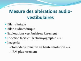 Mesure des altérations audio-
vestibulaires
 Bilan clinique
 Bilan audiométrique
 Explorations vestibulaires: Rarement
 Fonction faciale: Electromyographie + +
 Imagerie:
- Tomodensitométrie en haute résolution + +
- IRM plus rarement
 