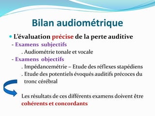 Bilan audiométrique
 L’évaluation précise de la perte auditive
- Examens subjectifs
. Audiométrie tonale et vocale
- Examens objectifs
. Impédancemétrie – Etude des réflexes stapédiens
. Etude des potentiels évoqués auditifs précoces du
tronc cérébral
Les résultats de ces différents examens doivent être
cohérents et concordants
 