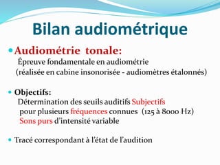 Bilan audiométrique
Audiométrie tonale:
Épreuve fondamentale en audiométrie
(réalisée en cabine insonorisée - audiomètres étalonnés)
 Objectifs:
Détermination des seuils auditifs Subjectifs
pour plusieurs fréquences connues (125 à 8000 Hz)
Sons purs d’intensité variable
 Tracé correspondant à l’état de l’audition
 