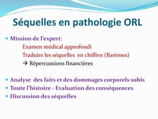 Séquelles en pathologie ORL
 Mission de l’expert:
Examen médical approfondi
Traduire les séquelles en chiffres (Barèmes)
 Répercussions financières
 Analyse des faits et des dommages corporels subis
 Toute l’histoire - Evaluation des conséquences
 Discussion des séquelles
 
