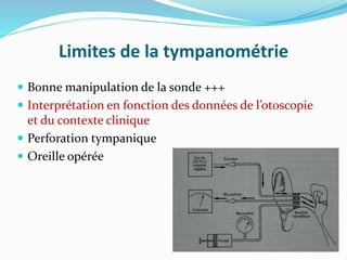 Limites de la tympanométrie
 Bonne manipulation de la sonde +++
 Interprétation en fonction des données de l’otoscopie
et du contexte clinique
 Perforation tympanique
 Oreille opérée
 