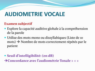 AUDIOMETRIE VOCALE
Examen subjectif
 Explore la capacité auditive globale à la compréhension
de la parole
 Utilise des mots mono ou dissyllabiques (Liste de 10
mots)  Nombre de mots correctement répétés par le
patient
 Seuil d’intelligibilité: (en dB)
Concordance avec l’audiométrie Tonale + + +
 