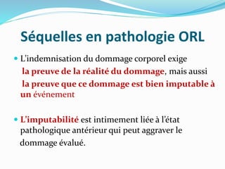 Séquelles en pathologie ORL
 L’indemnisation du dommage corporel exige
la preuve de la réalité du dommage, mais aussi
la preuve que ce dommage est bien imputable à
un événement
 L’imputabilité est intimement liée à l’état
pathologique antérieur qui peut aggraver le
dommage évalué.
 