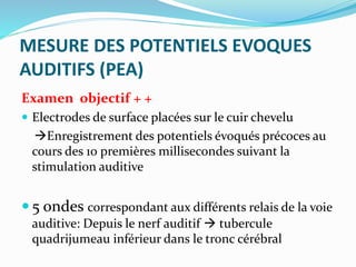 MESURE DES POTENTIELS EVOQUES
AUDITIFS (PEA)
Examen objectif + +
 Electrodes de surface placées sur le cuir chevelu
Enregistrement des potentiels évoqués précoces au
cours des 10 premières millisecondes suivant la
stimulation auditive
 5 ondes correspondant aux différents relais de la voie
auditive: Depuis le nerf auditif  tubercule
quadrijumeau inférieur dans le tronc cérébral
 