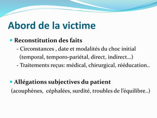 Abord de la victime
 Reconstitution des faits
- Circonstances , date et modalités du choc initial
(temporal, temporo-pariétal, direct, indirect…)
- Traitements reçus: médical, chirurgical, rééducation..
 Allégations subjectives du patient
(acouphènes, céphalées, surdité, troubles de l’équilibre..)
 